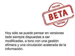 Hoy sólo se puede pensar en versiones  beta  siempre dispuestas a ser modificadas, a tono con una gestión efímera y una circulación acelerada de la información. 