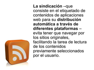 La sindicación  –que consiste en el etiquetado de contenidos de aplicaciones web para su  distribución automática a través de diferentes plataformas  – evita tener que navegar por los sitios originales, facilitando la tarea de lectura de los contenidos previamente seleccionados por el usuario. 