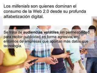 Se trata de  audiencias volátiles  sin permeabilidad para recibir publicidad en forma agresiva, en entornos de empresas que aportan más datos que tecnología. Los  millenials  son quienes dominan el consumo de la Web 2.0 desde su profunda alfabetización digital.  