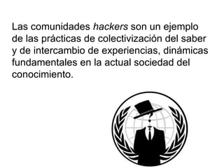 Las comunidades  hackers  son un ejemplo de las prácticas de colectivización del saber y de intercambio de experiencias, dinámicas fundamentales en la actual sociedad del conocimiento. 