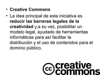 Creative Commons La idea principal de esta iniciativa es  reducir las barreras legales de la creatividad  y,a su vez, posibilitar un modelo legal, ayudado de herramientas informáticas para así facilitar la distribución y el uso de contenidos para el dominio público. 