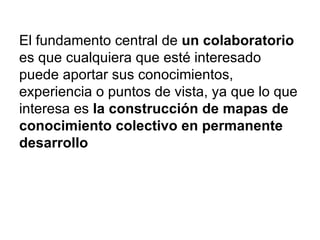 El fundamento central de  un colaboratorio  es que cualquiera que esté interesado puede aportar sus conocimientos, experiencia o puntos de vista, ya que lo que interesa es  la construcción de mapas de conocimiento colectivo en permanente desarrollo 