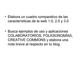 Elabora un cuadro comparativo de las características de la web 1.0, 2.0 y 3.0 Busca ejemplos de uso y aplicaciones COLABORATORIOS, FOLKSONOMÍAS, CREATIVE COMMONS y elabora una nota breve al respecto en tu blog. 