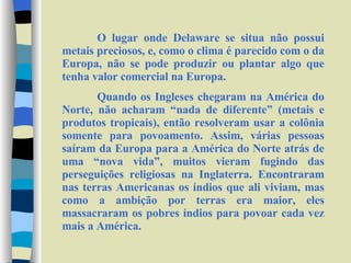 O lugar onde Delaware se situa não possui metais preciosos, e, como o clima é parecido com o da Europa, não se pode produzir ou plantar algo que tenha valor comercial na Europa.  Quando os Ingleses chegaram na América do Norte, não acharam “nada de diferente” (metais e produtos tropicais), então resolveram usar a colônia somente para povoamento. Assim, várias pessoas saíram da Europa para a América do Norte atrás de uma “nova vida”, muitos vieram fugindo das perseguições religiosas na Inglaterra. Encontraram nas terras Americanas os índios que ali viviam, mas como a ambição por terras era maior, eles massacraram os pobres índios para povoar cada vez mais a América. 