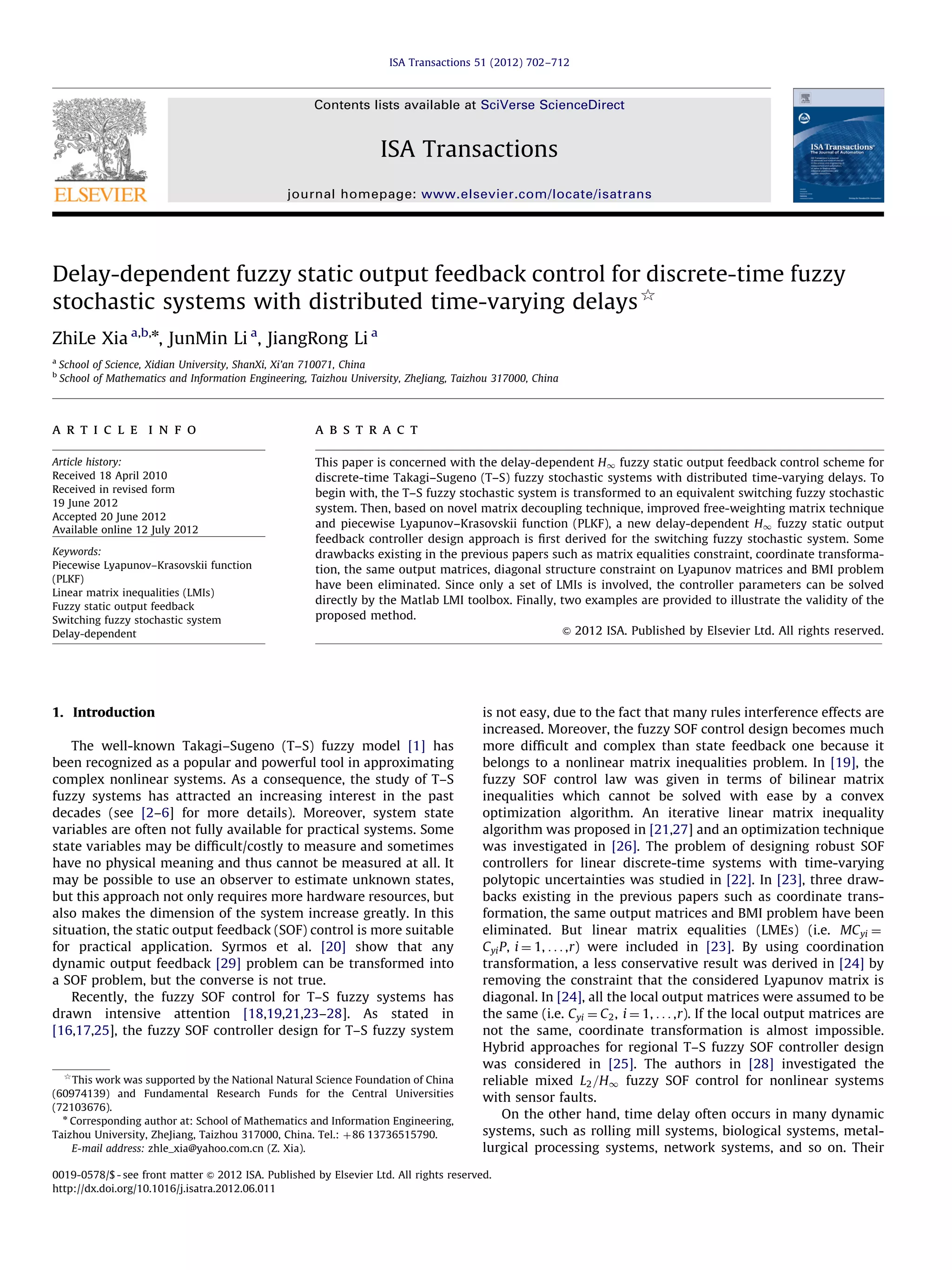 ISA Transactions 51 (2012) 702–712 Contents lists available at SciVerse ScienceDirect ISA Transactions journal homepage: www.elsevier.com/locate/isatrans Delay-dependent fuzzy static output feedback control for discrete-time fuzzy stochastic systems with distributed time-varying delays$ ZhiLe Xia a,b,n, JunMin Li a, JiangRong Li a a b School of Science, Xidian University, ShanXi, Xi’an 710071, China School of Mathematics and Information Engineering, Taizhou University, ZheJiang, Taizhou 317000, China a r t i c l e i n f o a b s t r a c t Article history: Received 18 April 2010 Received in revised form 19 June 2012 Accepted 20 June 2012 Available online 12 July 2012 This paper is concerned with the delay-dependent H1 fuzzy static output feedback control scheme for discrete-time Takagi–Sugeno (T–S) fuzzy stochastic systems with distributed time-varying delays. To begin with, the T–S fuzzy stochastic system is transformed to an equivalent switching fuzzy stochastic system. Then, based on novel matrix decoupling technique, improved free-weighting matrix technique and piecewise Lyapunov–Krasovskii function (PLKF), a new delay-dependent H1 fuzzy static output feedback controller design approach is ﬁrst derived for the switching fuzzy stochastic system. Some drawbacks existing in the previous papers such as matrix equalities constraint, coordinate transformation, the same output matrices, diagonal structure constraint on Lyapunov matrices and BMI problem have been eliminated. Since only a set of LMIs is involved, the controller parameters can be solved directly by the Matlab LMI toolbox. Finally, two examples are provided to illustrate the validity of the proposed method. & 2012 ISA. Published by Elsevier Ltd. All rights reserved. Keywords: Piecewise Lyapunov–Krasovskii function (PLKF) Linear matrix inequalities (LMIs) Fuzzy static output feedback Switching fuzzy stochastic system Delay-dependent 1. Introduction The well-known Takagi–Sugeno (T–S) fuzzy model [1] has been recognized as a popular and powerful tool in approximating complex nonlinear systems. As a consequence, the study of T–S fuzzy systems has attracted an increasing interest in the past decades (see [2–6] for more details). Moreover, system state variables are often not fully available for practical systems. Some state variables may be difﬁcult/costly to measure and sometimes have no physical meaning and thus cannot be measured at all. It may be possible to use an observer to estimate unknown states, but this approach not only requires more hardware resources, but also makes the dimension of the system increase greatly. In this situation, the static output feedback (SOF) control is more suitable for practical application. Syrmos et al. [20] show that any dynamic output feedback [29] problem can be transformed into a SOF problem, but the converse is not true. Recently, the fuzzy SOF control for T–S fuzzy systems has drawn intensive attention [18,19,21,23–28]. As stated in [16,17,25], the fuzzy SOF controller design for T–S fuzzy system $ This work was supported by the National Natural Science Foundation of China (60974139) and Fundamental Research Funds for the Central Universities (72103676). n Corresponding author at: School of Mathematics and Information Engineering, Taizhou University, ZheJiang, Taizhou 317000, China. Tel.: þ 86 13736515790. E-mail address: zhle_xia@yahoo.com.cn (Z. Xia). is not easy, due to the fact that many rules interference effects are increased. Moreover, the fuzzy SOF control design becomes much more difﬁcult and complex than state feedback one because it belongs to a nonlinear matrix inequalities problem. In [19], the fuzzy SOF control law was given in terms of bilinear matrix inequalities which cannot be solved with ease by a convex optimization algorithm. An iterative linear matrix inequality algorithm was proposed in [21,27] and an optimization technique was investigated in [26]. The problem of designing robust SOF controllers for linear discrete-time systems with time-varying polytopic uncertainties was studied in [22]. In [23], three drawbacks existing in the previous papers such as coordinate transformation, the same output matrices and BMI problem have been eliminated. But linear matrix equalities (LMEs) (i.e. MC yi ¼ C yi P, i ¼ 1, . . . ,r) were included in [23]. By using coordination transformation, a less conservative result was derived in [24] by removing the constraint that the considered Lyapunov matrix is diagonal. In [24], all the local output matrices were assumed to be the same (i.e. C yi ¼ C 2 , i ¼ 1, . . . ,r). If the local output matrices are not the same, coordinate transformation is almost impossible. Hybrid approaches for regional T–S fuzzy SOF controller design was considered in [25]. The authors in [28] investigated the reliable mixed L2 =H1 fuzzy SOF control for nonlinear systems with sensor faults. On the other hand, time delay often occurs in many dynamic systems, such as rolling mill systems, biological systems, metallurgical processing systems, network systems, and so on. Their 0019-0578/$ - see front matter & 2012 ISA. Published by Elsevier Ltd. All rights reserved. http://dx.doi.org/10.1016/j.isatra.2012.06.011 