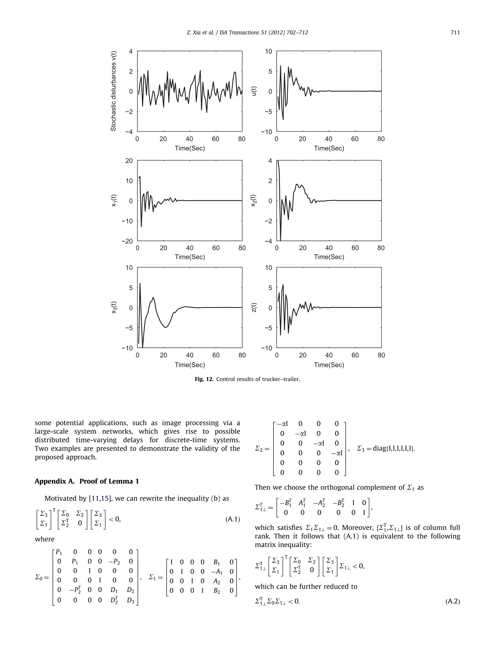4 2 5 0 −2 0 −5 −4 −10 0 20 40 Time(Sec) 60 80 0 20 40 Time(Sec) 60 80 0 20 40 Time(Sec) 60 80 0 20 40 Time(Sec) 60 80 2 x2(t) 4 10 x1(t) 20 0 −10 −20 0 −2 0 20 40 Time(Sec) 60 −4 80 10 5 5 z(t) 10 x3(t) 711 10 u(t) Stochastic disturbances v(t) Z. Xia et al. / ISA Transactions 51 (2012) 702–712 0 −5 −10 0 −5 0 20 40 Time(Sec) 60 80 −10 Fig. 12. Control results of trucker–trailer. some potential applications, such as image processing via a large-scale system networks, which gives rise to possible distributed time-varying delays for discrete-time systems. Two examples are presented to demonstrate the validity of the proposed approach. Appendix A. Proof of Lemma 1 where 2 6 6 6 6 S0 ¼ 6 6 6 6 6 4 S0 S2 ST 0 2 S3 o 0, S1 P1 0 0 P1 0 0 0 0 0 ÀP 2 0 0 0 0 I 0 0 I 0 0 0 ÀP T 2 0 0 D1 0 DT 2 0 0 0 ÀaI 0 0 0 ÀaI 0 6 6 6 6 S2 ¼ 6 6 6 6 4 0 0 ÀaI 0 0 0 0 0 0 0 0 0 0 3 0 7 7 7 0 7 7, ÀaI 7 7 7 0 5 S3 ¼ diagfI,I,I,I,I,Ig: 0 Then we choose the orthogonal complement of S1 as # ÀBT AT ÀAT ÀBT I 0 1 2 1 2 ST ¼ , 1? 0 0 0 0 0 I Motivated by [11,15], we can rewrite the inequality (b) as #T # # S3 S1 2 ðA:1Þ 3 0 0 7 7 7 0 7 7 , 0 7 7 7 D2 7 5 D3 which satisﬁes S1 S1? ¼ 0. Moreover, ½ST , S1? Š is of column full 1 rank. Then it follows that (A.1) is equivalent to the following matrix inequality: 2 I 6 60 40 S1 ¼ 6 6 0 0 0 0 B1 I 0 0 I 0 0 ÀA1 A2 0 0 I B2 0 3 7 07 7, 07 5 0 ST 1? S3 S1 #T S0 S2 ST 0 2 # # S3 S o 0, S1 1? which can be further reduced to ST S0 S1? o 0: 1? ðA:2Þ 