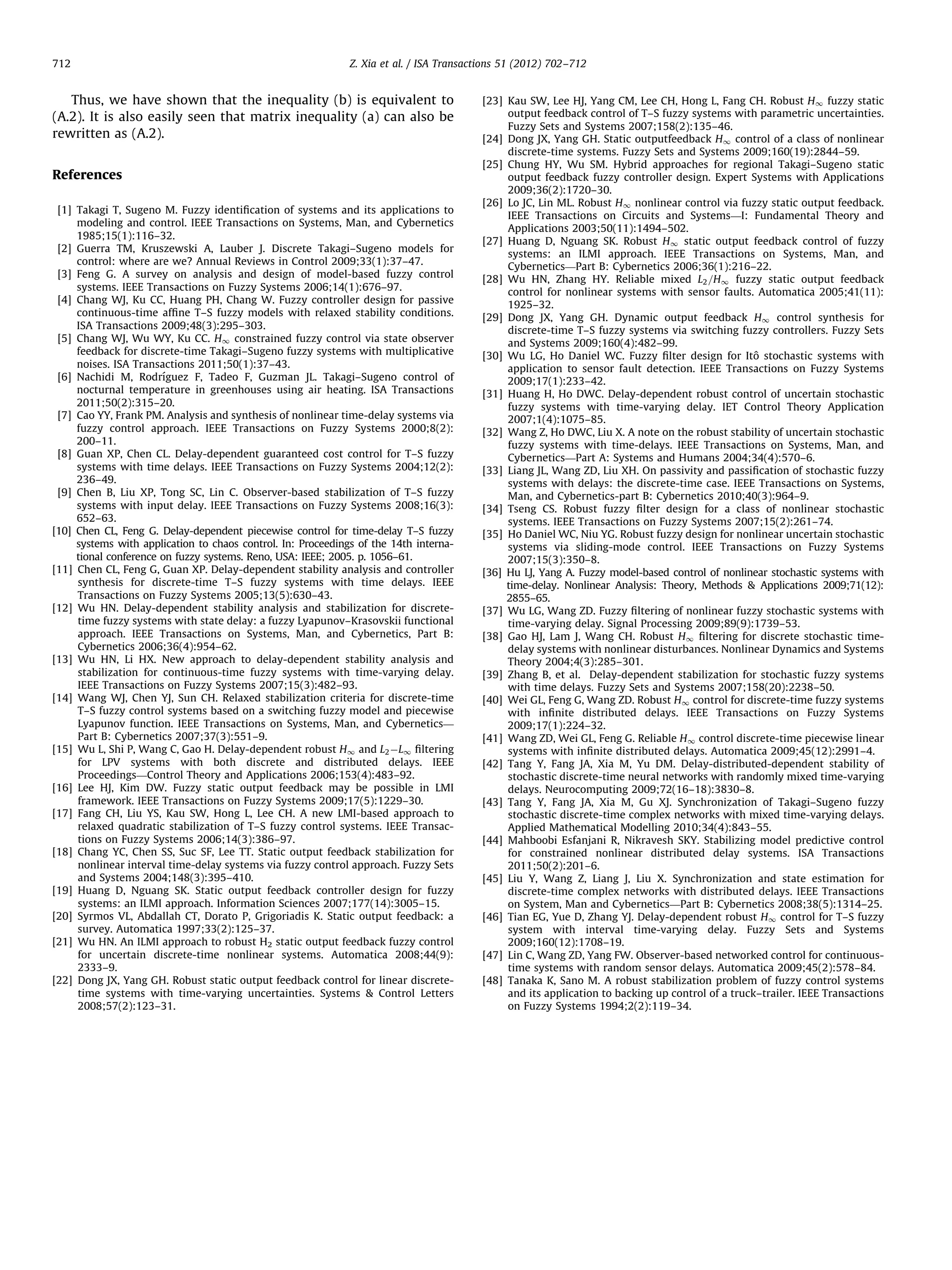 712 Z. Xia et al. / ISA Transactions 51 (2012) 702–712 Thus, we have shown that the inequality (b) is equivalent to (A.2). It is also easily seen that matrix inequality (a) can also be rewritten as (A.2). References [1] Takagi T, Sugeno M. Fuzzy identiﬁcation of systems and its applications to modeling and control. IEEE Transactions on Systems, Man, and Cybernetics 1985;15(1):116–32. [2] Guerra TM, Kruszewski A, Lauber J. Discrete Takagi–Sugeno models for control: where are we? Annual Reviews in Control 2009;33(1):37–47. [3] Feng G. A survey on analysis and design of model-based fuzzy control systems. IEEE Transactions on Fuzzy Systems 2006;14(1):676–97. [4] Chang WJ, Ku CC, Huang PH, Chang W. Fuzzy controller design for passive continuous-time afﬁne T–S fuzzy models with relaxed stability conditions. ISA Transactions 2009;48(3):295–303. [5] Chang WJ, Wu WY, Ku CC. H1 constrained fuzzy control via state observer feedback for discrete-time Takagi–Sugeno fuzzy systems with multiplicative noises. ISA Transactions 2011;50(1):37–43. ´ [6] Nachidi M, Rodrıguez F, Tadeo F, Guzman JL. Takagi–Sugeno control of nocturnal temperature in greenhouses using air heating. ISA Transactions 2011;50(2):315–20. [7] Cao YY, Frank PM. Analysis and synthesis of nonlinear time-delay systems via fuzzy control approach. IEEE Transactions on Fuzzy Systems 2000;8(2): 200–11. [8] Guan XP, Chen CL. Delay-dependent guaranteed cost control for T–S fuzzy systems with time delays. IEEE Transactions on Fuzzy Systems 2004;12(2): 236–49. [9] Chen B, Liu XP, Tong SC, Lin C. Observer-based stabilization of T–S fuzzy systems with input delay. IEEE Transactions on Fuzzy Systems 2008;16(3): 652–63. [10] Chen CL, Feng G. Delay-dependent piecewise control for time-delay T–S fuzzy systems with application to chaos control. In: Proceedings of the 14th international conference on fuzzy systems. Reno, USA: IEEE; 2005. p. 1056–61. [11] Chen CL, Feng G, Guan XP. Delay-dependent stability analysis and controller synthesis for discrete-time T–S fuzzy systems with time delays. IEEE Transactions on Fuzzy Systems 2005;13(5):630–43. [12] Wu HN. Delay-dependent stability analysis and stabilization for discretetime fuzzy systems with state delay: a fuzzy Lyapunov–Krasovskii functional approach. IEEE Transactions on Systems, Man, and Cybernetics, Part B: Cybernetics 2006;36(4):954–62. [13] Wu HN, Li HX. New approach to delay-dependent stability analysis and stabilization for continuous-time fuzzy systems with time-varying delay. IEEE Transactions on Fuzzy Systems 2007;15(3):482–93. [14] Wang WJ, Chen YJ, Sun CH. Relaxed stabilization criteria for discrete-time T–S fuzzy control systems based on a switching fuzzy model and piecewise Lyapunov function. IEEE Transactions on Systems, Man, and Cybernetics— Part B: Cybernetics 2007;37(3):551–9. [15] Wu L, Shi P, Wang C, Gao H. Delay-dependent robust H1 and L2 ÀL1 ﬁltering for LPV systems with both discrete and distributed delays. IEEE Proceedings—Control Theory and Applications 2006;153(4):483–92. [16] Lee HJ, Kim DW. Fuzzy static output feedback may be possible in LMI framework. IEEE Transactions on Fuzzy Systems 2009;17(5):1229–30. [17] Fang CH, Liu YS, Kau SW, Hong L, Lee CH. A new LMI-based approach to relaxed quadratic stabilization of T–S fuzzy control systems. IEEE Transactions on Fuzzy Systems 2006;14(3):386–97. [18] Chang YC, Chen SS, Suc SF, Lee TT. Static output feedback stabilization for nonlinear interval time-delay systems via fuzzy control approach. Fuzzy Sets and Systems 2004;148(3):395–410. [19] Huang D, Nguang SK. Static output feedback controller design for fuzzy systems: an ILMI approach. Information Sciences 2007;177(14):3005–15. [20] Syrmos VL, Abdallah CT, Dorato P, Grigoriadis K. Static output feedback: a survey. Automatica 1997;33(2):125–37. [21] Wu HN. An ILMI approach to robust H2 static output feedback fuzzy control for uncertain discrete-time nonlinear systems. Automatica 2008;44(9): 2333–9. [22] Dong JX, Yang GH. Robust static output feedback control for linear discretetime systems with time-varying uncertainties. Systems Control Letters 2008;57(2):123–31. [23] Kau SW, Lee HJ, Yang CM, Lee CH, Hong L, Fang CH. Robust H1 fuzzy static output feedback control of T–S fuzzy systems with parametric uncertainties. Fuzzy Sets and Systems 2007;158(2):135–46. [24] Dong JX, Yang GH. Static outputfeedback H1 control of a class of nonlinear discrete-time systems. Fuzzy Sets and Systems 2009;160(19):2844–59. [25] Chung HY, Wu SM. Hybrid approaches for regional Takagi–Sugeno static output feedback fuzzy controller design. Expert Systems with Applications 2009;36(2):1720–30. [26] Lo JC, Lin ML. Robust H1 nonlinear control via fuzzy static output feedback. IEEE Transactions on Circuits and Systems—I: Fundamental Theory and Applications 2003;50(11):1494–502. [27] Huang D, Nguang SK. Robust H1 static output feedback control of fuzzy systems: an ILMI approach. IEEE Transactions on Systems, Man, and Cybernetics—Part B: Cybernetics 2006;36(1):216–22. [28] Wu HN, Zhang HY. Reliable mixed L2 =H1 fuzzy static output feedback control for nonlinear systems with sensor faults. Automatica 2005;41(11): 1925–32. [29] Dong JX, Yang GH. Dynamic output feedback H1 control synthesis for discrete-time T–S fuzzy systems via switching fuzzy controllers. Fuzzy Sets and Systems 2009;160(4):482–99. ˆ [30] Wu LG, Ho Daniel WC. Fuzzy ﬁlter design for Ito stochastic systems with application to sensor fault detection. IEEE Transactions on Fuzzy Systems 2009;17(1):233–42. [31] Huang H, Ho DWC. Delay-dependent robust control of uncertain stochastic fuzzy systems with time-varying delay. IET Control Theory Application 2007;1(4):1075–85. [32] Wang Z, Ho DWC, Liu X. A note on the robust stability of uncertain stochastic fuzzy systems with time-delays. IEEE Transactions on Systems, Man, and Cybernetics—Part A: Systems and Humans 2004;34(4):570–6. [33] Liang JL, Wang ZD, Liu XH. On passivity and passiﬁcation of stochastic fuzzy systems with delays: the discrete-time case. IEEE Transactions on Systems, Man, and Cybernetics-part B: Cybernetics 2010;40(3):964–9. [34] Tseng CS. Robust fuzzy ﬁlter design for a class of nonlinear stochastic systems. IEEE Transactions on Fuzzy Systems 2007;15(2):261–74. [35] Ho Daniel WC, Niu YG. Robust fuzzy design for nonlinear uncertain stochastic systems via sliding-mode control. IEEE Transactions on Fuzzy Systems 2007;15(3):350–8. [36] Hu LJ, Yang A. Fuzzy model-based control of nonlinear stochastic systems with time-delay. Nonlinear Analysis: Theory, Methods Applications 2009;71(12): 2855–65. [37] Wu LG, Wang ZD. Fuzzy ﬁltering of nonlinear fuzzy stochastic systems with time-varying delay. Signal Processing 2009;89(9):1739–53. [38] Gao HJ, Lam J, Wang CH. Robust H1 ﬁltering for discrete stochastic timedelay systems with nonlinear disturbances. Nonlinear Dynamics and Systems Theory 2004;4(3):285–301. [39] Zhang B, et al. Delay-dependent stabilization for stochastic fuzzy systems with time delays. Fuzzy Sets and Systems 2007;158(20):2238–50. [40] Wei GL, Feng G, Wang ZD. Robust H1 control for discrete-time fuzzy systems with inﬁnite distributed delays. IEEE Transactions on Fuzzy Systems 2009;17(1):224–32. [41] Wang ZD, Wei GL, Feng G. Reliable H1 control discrete-time piecewise linear systems with inﬁnite distributed delays. Automatica 2009;45(12):2991–4. [42] Tang Y, Fang JA, Xia M, Yu DM. Delay-distributed-dependent stability of stochastic discrete-time neural networks with randomly mixed time-varying delays. Neurocomputing 2009;72(16–18):3830–8. [43] Tang Y, Fang JA, Xia M, Gu XJ. Synchronization of Takagi–Sugeno fuzzy stochastic discrete-time complex networks with mixed time-varying delays. Applied Mathematical Modelling 2010;34(4):843–55. [44] Mahboobi Esfanjani R, Nikravesh SKY. Stabilizing model predictive control for constrained nonlinear distributed delay systems. ISA Transactions 2011;50(2):201–6. [45] Liu Y, Wang Z, Liang J, Liu X. Synchronization and state estimation for discrete-time complex networks with distributed delays. IEEE Transactions on System, Man and Cybernetics—Part B: Cybernetics 2008;38(5):1314–25. [46] Tian EG, Yue D, Zhang YJ. Delay-dependent robust H1 control for T–S fuzzy system with interval time-varying delay. Fuzzy Sets and Systems 2009;160(12):1708–19. [47] Lin C, Wang ZD, Yang FW. Observer-based networked control for continuoustime systems with random sensor delays. Automatica 2009;45(2):578–84. [48] Tanaka K, Sano M. A robust stabilization problem of fuzzy control systems and its application to backing up control of a truck–trailer. IEEE Transactions on Fuzzy Systems 1994;2(2):119–34. 