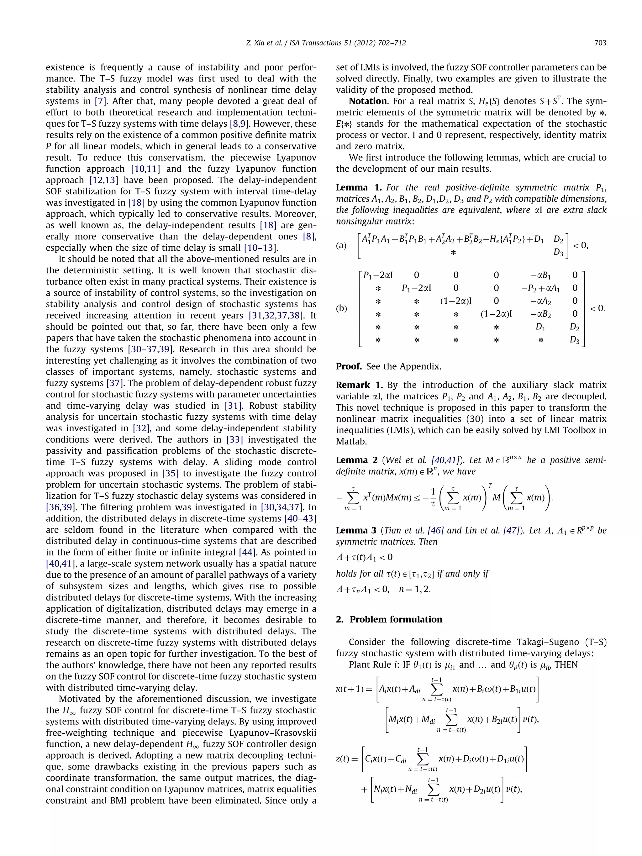 Z. Xia et al. / ISA Transactions 51 (2012) 702–712 existence is frequently a cause of instability and poor performance. The T–S fuzzy model was ﬁrst used to deal with the stability analysis and control synthesis of nonlinear time delay systems in [7]. After that, many people devoted a great deal of effort to both theoretical research and implementation techniques for T–S fuzzy systems with time delays [8,9]. However, these results rely on the existence of a common positive deﬁnite matrix P for all linear models, which in general leads to a conservative result. To reduce this conservatism, the piecewise Lyapunov function approach [10,11] and the fuzzy Lyapunov function approach [12,13] have been proposed. The delay-independent SOF stabilization for T–S fuzzy system with interval time-delay was investigated in [18] by using the common Lyapunov function approach, which typically led to conservative results. Moreover, as well known as, the delay-independent results [18] are generally more conservative than the delay-dependent ones [8], especially when the size of time delay is small [10–13]. It should be noted that all the above-mentioned results are in the deterministic setting. It is well known that stochastic disturbance often exist in many practical systems. Their existence is a source of instability of control systems, so the investigation on stability analysis and control design of stochastic systems has received increasing attention in recent years [31,32,37,38]. It should be pointed out that, so far, there have been only a few papers that have taken the stochastic phenomena into account in the fuzzy systems [30–37,39]. Research in this area should be interesting yet challenging as it involves the combination of two classes of important systems, namely, stochastic systems and fuzzy systems [37]. The problem of delay-dependent robust fuzzy control for stochastic fuzzy systems with parameter uncertainties and time-varying delay was studied in [31]. Robust stability analysis for uncertain stochastic fuzzy systems with time delay was investigated in [32], and some delay-independent stability conditions were derived. The authors in [33] investigated the passivity and passiﬁcation problems of the stochastic discretetime T–S fuzzy systems with delay. A sliding mode control approach was proposed in [35] to investigate the fuzzy control problem for uncertain stochastic systems. The problem of stabilization for T–S fuzzy stochastic delay systems was considered in [36,39]. The ﬁltering problem was investigated in [30,34,37]. In addition, the distributed delays in discrete-time systems [40–43] are seldom found in the literature when compared with the distributed delay in continuous-time systems that are described in the form of either ﬁnite or inﬁnite integral [44]. As pointed in [40,41], a large-scale system network usually has a spatial nature due to the presence of an amount of parallel pathways of a variety of subsystem sizes and lengths, which gives rise to possible distributed delays for discrete-time systems. With the increasing application of digitalization, distributed delays may emerge in a discrete-time manner, and therefore, it becomes desirable to study the discrete-time systems with distributed delays. The research on discrete-time fuzzy systems with distributed delays remains as an open topic for further investigation. To the best of the authors’ knowledge, there have not been any reported results on the fuzzy SOF control for discrete-time fuzzy stochastic system with distributed time-varying delay. Motivated by the aforementioned discussion, we investigate the H1 fuzzy SOF control for discrete-time T–S fuzzy stochastic systems with distributed time-varying delays. By using improved free-weighting technique and piecewise Lyapunov–Krasovskii function, a new delay-dependent H1 fuzzy SOF controller design approach is derived. Adopting a new matrix decoupling technique, some drawbacks existing in the previous papers such as coordinate transformation, the same output matrices, the diagonal constraint condition on Lyapunov matrices, matrix equalities constraint and BMI problem have been eliminated. Since only a 703 set of LMIs is involved, the fuzzy SOF controller parameters can be solved directly. Finally, two examples are given to illustrate the validity of the proposed method. Notation. For a real matrix S, He fSg denotes S þ ST . The symmetric elements of the symmetric matrix will be denoted by n. Efng stands for the mathematical expectation of the stochastic process or vector. I and 0 represent, respectively, identity matrix and zero matrix. We ﬁrst introduce the following lemmas, which are crucial to the development of our main results. Lemma 1. For the real positive-deﬁnite symmetric matrix P1, matrices A1, A2, B1, B2, D1 ,D2 , D3 and P2 with compatible dimensions, the following inequalities are equivalent, where aI are extra slack nonsingular matrix: " T # A1 P 1 A1 þ BT P 1 B1 þAT A2 þ BT B2 ÀHe fAT P 2 g þ D1 D2 1 2 2 1 ðaÞ o0, n D3 2 0 0 0 ÀaB1 n P1 À2aI 0 0 ÀP 2 þ aA1 n n ð1À2aÞI 0 ÀaA2 n n n ð1À2aÞI n n n n ÀaB2 D1 n ðbÞ 6 6 6 6 6 6 6 6 6 4 P1 À2aI n n n n 0 3 7 0 7 7 0 7 7 7 o0: 0 7 7 D2 7 5 D3 Proof. See the Appendix. Remark 1. By the introduction of the auxiliary slack matrix variable aI, the matrices P1, P2 and A1 , A2 , B1 , B2 are decoupled. This novel technique is proposed in this paper to transform the nonlinear matrix inequalities (30) into a set of linear matrix inequalities (LMIs), which can be easily solved by LMI Toolbox in Matlab. Lemma 2 (Wei et al. [40,41]). Let M A RnÂn be a positive semideﬁnite matrix, xðmÞ A Rn , we have !T ! t t t X X 1 X xT ðmÞMxðmÞ r À xðmÞ M xðmÞ : À t m¼1 m¼1 m¼1 Lemma 3 (Tian et al. [46] and Lin et al. [47]). Let L, L1 A RpÂp be symmetric matrices. Then L þ tðtÞL1 o0 holds for all tðtÞ A ½t1 , t2 Š if and only if L þ tn L1 o0, n ¼ 1; 2: 2. Problem formulation Consider the following discrete-time Takagi–Sugeno (T–S) fuzzy stochastic system with distributed time-varying delays: Plant Rule i: IF y1 ðtÞ is mi1 and y and yp ðtÞ is mip THEN " # tÀ1 X xðnÞ þ Bi oðtÞ þB1i uðtÞ xðt þ1Þ ¼ Ai xðtÞ þ Adi n ¼ tÀtðtÞ " tÀ1 X þ M i xðtÞ þ M di # xðnÞ þ B2i uðtÞ vðtÞ, n ¼ tÀtðtÞ " zðtÞ ¼ C i xðtÞ þ C di " tÀ1 X # xðnÞ þ Di oðtÞ þ D1i uðtÞ n ¼ tÀtðtÞ þ N i xðtÞ þ Ndi tÀ1 X n ¼ tÀtðtÞ # xðnÞ þ D2i uðtÞ vðtÞ, 
