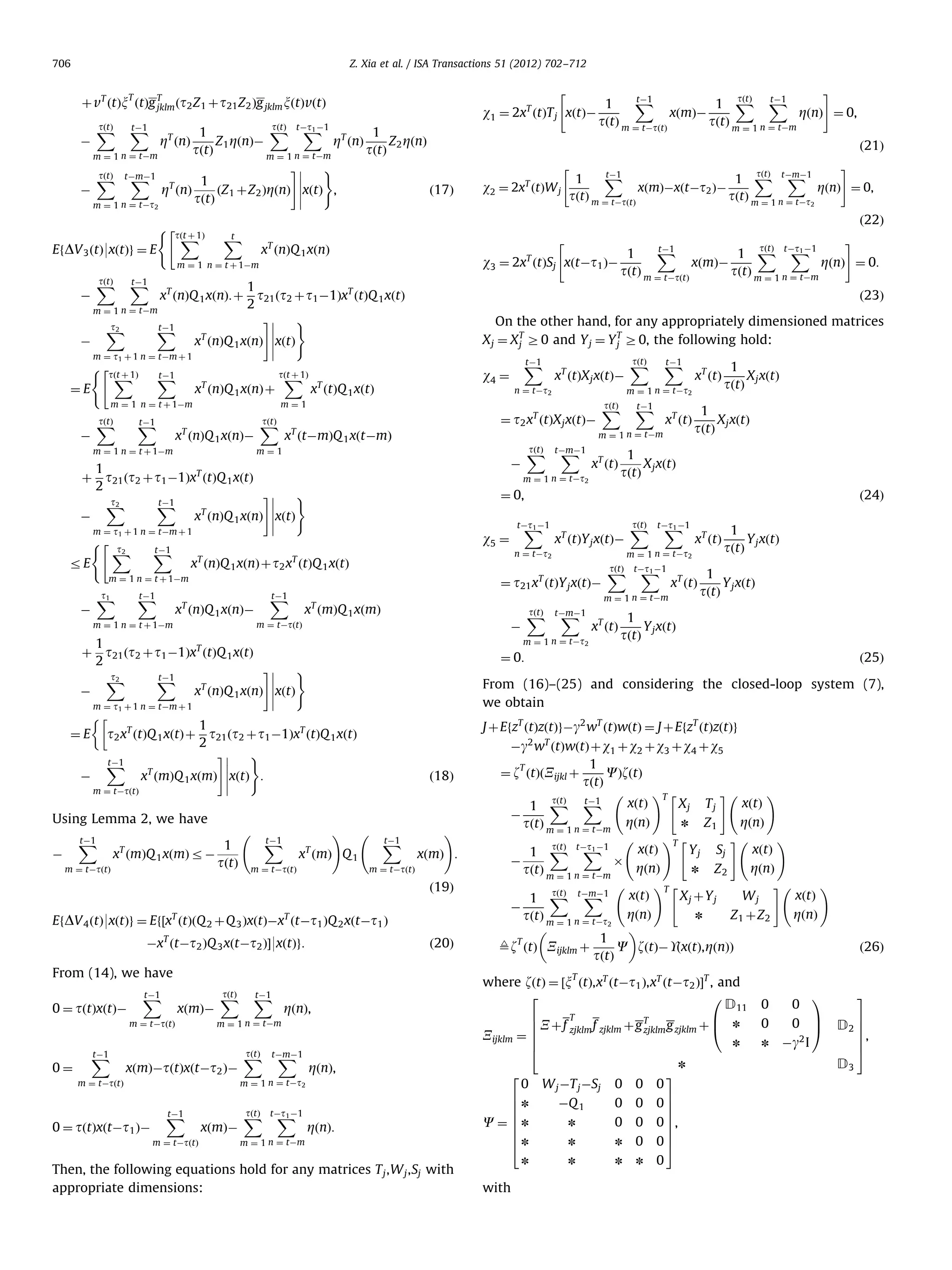 706 Z. Xia et al. / ISA Transactions 51 (2012) 702–712 T þ vT ðtÞx ðtÞg T ðt2 Z 1 þ t21 Z 2 Þg jklm xðtÞvðtÞ jklm tðtÞ X X tÀt1 À1 1 1 Z 1 ZðnÞÀ Z ZðnÞ ZT ðnÞ tðtÞ tðtÞ 2 m ¼ 1 n ¼ tÀm m ¼ 1 n ¼ tÀm ) # tðtÞ X X tÀmÀ1 1 T ð17Þ ðZ þ Z ÞZðnÞ xðtÞ , Z ðnÞ À tðtÞ 1 2 m ¼ 1 n ¼ tÀt À tðtÞ X tÀ1 X # tðtÞ tÀ1 tÀ1 X 1 1 X X w1 ¼ 2x ðtÞT j xðtÞÀ xðmÞÀ ZðnÞ ¼ 0, tðtÞ m ¼ tÀtðtÞ tðtÞ m ¼ 1 n ¼ tÀm T ZT ðnÞ ð21Þ w2 ¼ 2xT ðtÞW j EfDV 3 ðtÞ9xðtÞg ¼ E ð22Þ tðt þ 1Þ X t X T x ðnÞQ 1 xðnÞ tðtÞ X tÀ1 X t2 X tÀ1 X m ¼ t1 þ 1 n ¼ tÀm þ 1 ( ¼E 1 t21 ðt2 þ t1 À1ÞxT ðtÞQ 1 xðtÞ 2 ) # xT ðnÞQ 1 xðnÞ xðtÞ tðt þ 1Þ X tÀ1 X T x ðnÞQ 1 xðnÞ þ tðt þ 1Þ X m ¼ 1 n ¼ t þ 1Àm À tðtÞ X tÀ1 X ð23Þ On the other hand, for any appropriately dimensioned matrices X j ¼ X T Z 0 and Y j ¼ Y T Z0, the following hold: j j T x ðnÞQ 1 xðnÞÀ T x ðtÞQ 1 xðtÞ tðtÞ X T x ðtÀmÞQ 1 xðtÀmÞ xT ðnÞQ 1 xðnÞÀ 1 À x ðmÞQ 1 xðmÞ r À tðtÞ m ¼ tÀtðtÞ x ðmÞ Q 1 m ¼ tÀtðtÞ X j xðtÞ X j xðtÞ tðtÞ X tÀt1 À1 X tðtÞ X xT ðtÞ m ¼ 1 n ¼ tÀt2 tðtÞ X tÀt1 À1 X xT ðtÞ tÀmÀ1 X xT ðtÞ 1 tðtÞ 1 tðtÞ 1 tðtÞ Y j xðtÞ Y j xðtÞ Y j xðtÞ ð25Þ From (16)–(25) and considering the closed-loop system (7), we obtain J þ EfzT ðtÞzðtÞgÀg2 wT ðtÞwðtÞ ¼ J þ EfzT ðtÞzðtÞg ð18Þ tÀ1 X ! xðmÞ : ð20Þ From (14), we have Àg2 wT ðtÞwðtÞ þ w1 þ w2 þ w3 þ w4 þ w5 1 T ¼ z ðtÞðXijkl þ CÞzðtÞ tðtÞ !T ! # tðtÞ tÀ1 xðtÞ xðtÞ Xj T j 1 X X À ZðnÞ n Z1 tðtÞ m ¼ 1 n ¼ tÀm ZðnÞ !T ! # tðtÞ tÀt1 À1 xðtÞ xðtÞ Y j Sj 1 X X À Â ZðnÞ ZðnÞ n Z2 tðtÞ m ¼ 1 n ¼ tÀm !T ! # tðtÞ tÀmÀ1 xðtÞ xðtÞ Xj þ Y j Wj 1 X X À ZðnÞ n Z1 þ Z2 tðtÞ m ¼ 1 n ¼ tÀt2 ZðnÞ 1 T 9z ðtÞ Xijklm þ C zðtÞÀUðxðtÞ, ZðnÞÞ tðtÞ ð26Þ T xðmÞÀ m ¼ tÀtðtÞ tðtÞ X tÀ1 X ZðnÞ, m ¼ 1 n ¼ tÀm xðmÞÀtðtÞxðtÀt2 ÞÀ tðtÞ X tÀmÀ1 X ZðnÞ, m ¼ 1 n ¼ tÀt2 m ¼ tÀtðtÞ 0 ¼ tðtÞxðtÀt1 ÞÀ 1 tðtÞ X j xðtÞ ¼ 0: EfDV 4 ðtÞ9xðtÞg ¼ Ef½xT ðtÞðQ 2 þQ 3 ÞxðtÞÀxT ðtÀt1 ÞQ 2 xðtÀt1 Þ 0¼ 1 tðtÞ xT ðtÞY j xðtÞÀ m ¼ 1 n ¼ tÀt2 m ¼ tÀtðtÞ ÀxT ðtÀt2 ÞQ 3 xðtÀt2 ÞŠ9xðtÞg: xT ðtÞ m ¼ 1 n ¼ tÀm ð19Þ tÀ1 X xT ðtÞ n ¼ tÀt2 À T tÀ1 X 1 tðtÞ ð24Þ tÀt1 À1 X w5 ¼ xT ðmÞQ 1 xðmÞ ! tÀ1 X xT ðtÞ ¼ 0, m ¼ tÀtðtÞ T 0 ¼ tðtÞxðtÞÀ tÀmÀ1 X m ¼ 1 n ¼ tÀt2 Using Lemma 2, we have tÀ1 X tðtÞ X À 1 þ t21 ðt2 þ t1 À1ÞxT ðtÞQ 1 xðtÞ 2 # ) t2 tÀ1 X X xT ðnÞQ 1 xðnÞ xðtÞ À m ¼ t1 þ 1 n ¼ tÀm þ 1 1 ¼ E t2 xT ðtÞQ 1 xðtÞ þ t21 ðt2 þ t1 À1ÞxT ðtÞQ 1 xðtÞ 2 ) # tÀ1 X xT ðmÞQ 1 xðmÞ xðtÞ : À m ¼ tÀtðtÞ tÀ1 X tðtÞ X ¼ t21 xT ðtÞY j xðtÞÀ m ¼ 1 n ¼ t þ 1Àm tÀ1 X m ¼ 1 n ¼ tÀm m¼1 tÀ1 X tðtÞ X m ¼ 1 n ¼ tÀt2 ¼ t2 xT ðtÞX j xðtÞÀ m ¼ 1 n ¼ t þ 1Àm À xT ðtÞX j xðtÞÀ n ¼ tÀt2 1 þ t21 ðt2 þ t1 À1ÞxT ðtÞQ 1 xðtÞ 2 ) # t2 tÀ1 X X T x ðnÞQ 1 xðnÞ xðtÞ À m ¼ t1 þ 1 n ¼ tÀm þ 1 ( t2 tÀ1 X X rE xT ðnÞQ 1 xðnÞ þ t2 xT ðtÞQ 1 xðtÞ tÀ1 X tÀ1 X w4 ¼ m¼1 m ¼ 1 n ¼ t þ 1Àm t1 X tðtÞ tÀ1 X X 1 1 X tÀt1 À1 xðmÞÀ ZðnÞ ¼ 0: tðtÞ m ¼ tÀtðtÞ tðtÞ m ¼ 1 n ¼ tÀm xT ðnÞQ 1 xðnÞ: þ m ¼ 1 n ¼ tÀm À # w3 ¼ 2xT ðtÞSj xðtÀt1 ÞÀ m ¼ 1 n ¼ t þ 1Àm À tðtÞ tÀ1 X X 1 1 X tÀmÀ1 xðmÞÀxðtÀt2 ÞÀ ZðnÞ ¼ 0, tðtÞ m ¼ tÀtðtÞ tðtÞ m ¼ 1 n ¼ tÀt 2 2 ( # tÀ1 X m ¼ tÀtðtÞ xðmÞÀ tðtÞ X tÀt1 À1 X ZðnÞ: m ¼ 1 n ¼ tÀm Then, the following equations hold for any matrices T j ,W j ,Sj with appropriate dimensions: where zðtÞ ¼ ½x ðtÞ,xT ðtÀt1 Þ,xT ðtÀt2 ÞŠT , and 2 0 D11 T 6 B 6 X þf zjklm f zjklm þg T g zjklm þ @ n zjklm Xijklm ¼ 6 6 n 4 n 2 0 6n 6 6 C¼6n 6 6 4n n with 3 W j ÀT j ÀSj 0 0 0 ÀQ 1 0 0 n 0 0 n n 0 n n n 07 7 7 0 7, 7 7 05 0 0 0 n 1 3 0 C A Àg2 I D2 7 0 D3 7 7, 7 5 