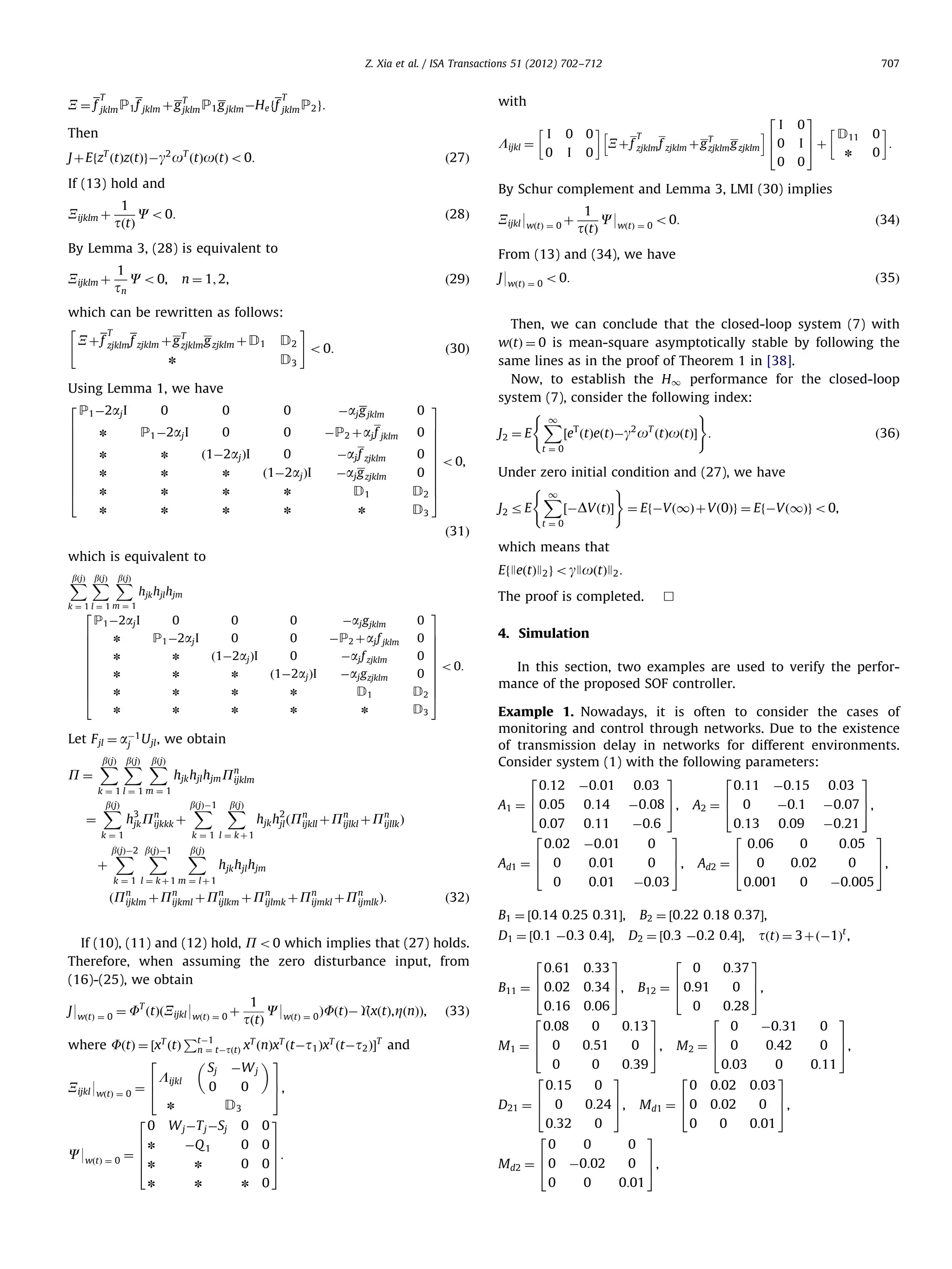 Z. Xia et al. / ISA Transactions 51 (2012) 702–712 T T with X ¼ f jklm P1 f jklm þ g T P1 g jklm ÀHe ff jklm P2 g: jklm Then ð28Þ By Lemma 3, (28) is equivalent to ð29Þ which can be rewritten as follows: # T X þf zjklm f zjklm þg T g zjklm þ D1 D2 zjklm D3 n Using Lemma 1, we have 2 P1 À2aj I 0 0 6 n P1 À2aj I 0 6 6 6 n n ð1À2aj ÞI 6 6 6 n n n 6 6 n n n 4 n o 0: ð30Þ 0 Àaj g jklm 0 ÀP2 þ aj f jklm 0 ð1À2aj ÞI Àaj f zjklm Àaj g zjklm n D1 n n n 0 3 7 0 7 7 7 0 7 7 o 0, 0 7 7 7 D2 5 D3 hjk hjl hjm 0 n P1 À2aj I n n 0 0 ð1À2aj ÞI n n n n n 0 0 0 ð1À2aj ÞI Àaj g jklm ÀP2 þ aj f jklm Àaj f zjklm Àaj g zjklm n n n D1 n n n n 0 0 0 0 7 7 7 7 7 7 o0: 7 7 D2 7 5 D3 hjk hjl hjm Pn ijklm k¼1l¼1m¼1 ¼ bðjÞ X 3 hjk Pn þ ijkkk k¼1 þ bX ðjÞÀ1 bðjÞ X 2 hjk hjl ðPn þ Pn þ Pn Þ ijkll ijlkl ijllk bX bX ðjÞÀ2 ðjÞÀ1 bðjÞ X hjk hjl hjm k ¼ 1 l ¼ kþ1 m ¼ lþ1 ðPn þ Pn þ Pn þ Pn þ Pn þ Pn Þ: ijklm ijkml ijlkm ijlmk ijmkl ijmlk C9wðtÞ ¼ 0 o0: 1 C9 ÞFðtÞÀUðxðtÞ, ZðnÞÞ, J9wðtÞ ¼ 0 ¼ F ðtÞðXijkl 9wðtÞ ¼ 0 þ tðtÞ wðtÞ ¼ 0 P where FðtÞ ¼ ½xT ðtÞ tÀ1 tÀtðtÞ xT ðnÞxT ðtÀt1 ÞxT ðtÀt2 ÞŠT and n¼ 2 3 Sj ÀW j 6 Lijkl 7 0 0 Xijkl 9wðtÞ ¼ 0 ¼ 4 5, T D3 n ð34Þ Then, we can conclude that the closed-loop system (7) with wðtÞ ¼ 0 is mean-square asymptotically stable by following the same lines as in the proof of Theorem 1 in [38]. Now, to establish the H1 performance for the closed-loop system (7), consider the following index: ( ) 1 X T 2 T ½e ðtÞeðtÞÀg o ðtÞoðtÞŠ : ð36Þ J2 ¼ E t¼0 Under zero initial condition and (27), we have ( ) 1 X ½ÀDVðtÞŠ ¼ EfÀVð1Þ þ Vð0Þg ¼ EfÀVð1Þg o0, J2 r E t¼0 3 W j ÀT j ÀSj 0 0 ÀQ 1 0 n 0 07 7 7: 05 n n 0 4. Simulation In this section, two examples are used to verify the performance of the proposed SOF controller. Example 1. Nowadays, it is often to consider the cases of monitoring and control through networks. Due to the existence of transmission delay in networks for different environments. Consider system (1) with the following parameters: 2 3 2 3 0:12 À0:01 0:03 0:11 À0:15 0:03 6 0:05 0:14 À0:08 7 6 0 À0:1 À0:07 7 A1 ¼ 4 5, A2 ¼ 4 5, 0:11 À0:6 À0:01 0 0:01 0 0:01 0:13 0:09 À0:21 2 3 0:06 0 0:05 6 7 0:02 0 Ad2 ¼ 4 0 5, 0:001 0 À0:005 3 À0:03 7 5, ð32Þ If (10), (11) and (12) hold, P o0 which implies that (27) holds. Therefore, when assuming the zero disturbance input, from (16)-(25), we obtain n ! 0 : 0 ð35Þ B1 ¼ ½0:14 0:25 0:31Š, 0 6n C9wðtÞ ¼ 0 ¼ 6 6 4n D11 7 I 5þ n 0 J9wðtÞ ¼ 0 o 0: 0:07 2 0:02 6 Ad1 ¼ 4 0 0 k ¼ 1 l ¼ kþ1 2 3 3 Let F jl ¼ aÀ1 U jl , we obtain j bðjÞ bðjÞ bðjÞ XX X 1 tðtÞ The proof is completed. P1 À2aj I P¼ 0 EfJeðtÞJ2 g o gJoðtÞJ2 : k¼1l¼1m¼1 6 6 6 6 6 6 6 6 6 4 2 i I 6 40 0 which means that which is equivalent to 2 0 Xijkl 9wðtÞ ¼ 0 þ ð31Þ bðjÞ bðjÞ bðjÞ XX X I Xþf T T zjklm f zjklm þ g zjklm g zjklm From (13) and (34), we have C o 0, n ¼ 1; 2, n ! 0 h By Schur complement and Lemma 3, LMI (30) implies 1 Xijklm þ C o 0: tðtÞ tn 0 0 ð27Þ If (13) hold and Xijklm þ I Lijkl ¼ J þ EfzT ðtÞzðtÞgÀg2 oT ðtÞoðtÞ o0: 1 707 ð33Þ D1 ¼ ½0:1 À0:3 0:4Š, 2 0:61 0:33 B2 ¼ ½0:22 0:18 0:37Š, D2 ¼ ½0:3 À0:2 0:4Š, 3 2 0 0:37 tðtÞ ¼ 3þ ðÀ1Þt , 3 6 7 6 7 0 5, B11 ¼ 4 0:02 0:34 5, B12 ¼ 4 0:91 0:16 0:06 0 0:28 2 3 2 0:08 0 0:13 0 À0:31 6 7 6 0:51 0 5, M 2 ¼ 4 0 0:42 M1 ¼ 4 0 2 0 0 0:15 0 0:39 3 2 0:03 0 3 0 0:02 0:03 6 7 6 0:24 5, M d1 ¼ 4 0 D21 ¼ 4 0 0:32 0 0 2 3 0 0 0 6 7 0 5, Md2 ¼ 4 0 À0:02 0:02 7 0 5, 0:01 0 0 0:01 0 0 3 7 0 5, 0:11 