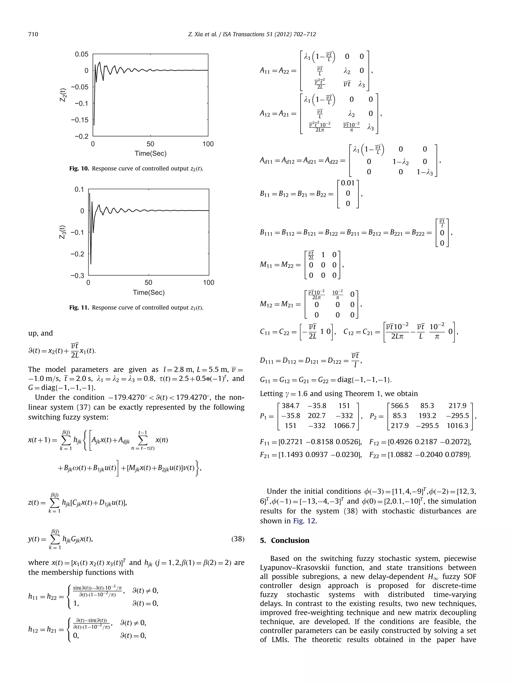 710 Z. Xia et al. / ISA Transactions 51 (2012) 702–712 2 0.05 6 6 A11 ¼ A22 ¼ 6 6 4 Z2(t) 0 −0.05 l1 1À vt L −0.15 50 Time(Sec) l3 0 vt L 2 2 6 Ad11 ¼ Ad12 ¼ Ad21 ¼ Ad22 ¼ 6 4 2 0.1 l3 p 2 3 7 7 0 7, 7 5 vt 10À2 100 Fig. 10. Response curve of controlled output z2 ðtÞ. 0 l2 v t 10À2 2Lp 3 7 7 0 7, 7 5 vt −0.2 0 0 l2 2 2 v t 2L l 1À vt L 6 1 6 A12 ¼ A21 ¼ 6 6 4 0 vt L 2 −0.1 l1 1À vt L 0:01 0 0 3 0 1Àl2 0 0 0 1Àl3 Z3(t) 2 −0.1 2 vt 2L 1 6 M11 ¼ M 22 ¼ 4 0 50 Time(Sec) 100 2 6 M12 ¼ M 21 ¼ 4 0 3 0 3 0 7 0 5, 0 0 0 Fig. 11. Response curve of controlled output z3 ðtÞ. 0 vt 10À2 2Lp 10À2 0 0 p 0 3 7 0 5, 0 0 0 # ! vt vt10À2 vt 10À2 1 0 , C 12 ¼ C 21 ¼ À 0 , C 11 ¼ C 22 ¼ À 2L L 2Lp p up, and WðtÞ ¼ x2 ðtÞ þ vt x1 ðtÞ: 2L D111 ¼ D112 ¼ D121 ¼ D122 ¼ The model parameters are given as l ¼ 2:8 m, L ¼ 5:5 m, v ¼ À1:0 m=s, t ¼ 2:0 s, l1 ¼ l2 ¼ l3 ¼ 0:8, tðtÞ ¼ 2:5 þ 0:5nðÀ1Þt , and G ¼ diagfÀ1,À1,À1g. Under the condition À179:42701 o WðtÞ o 179:42701, the nonlinear system (37) can be exactly represented by the following switching fuzzy system: bðjÞ X xðt þ 1Þ ¼ ( hjk Ajk xðtÞ þ Adjk tÀ1 X xðnÞ 3 217:9 À295:5 7 5, 1016:3 F 12 ¼ ½0:4926 0:2187 À0:2072Š, F 22 ¼ ½1:0882 À0:2040 0:0789Š: Under the initial conditions fðÀ3Þ ¼ ½11; 4,À9ŠT , fðÀ2Þ ¼ ½12; 3, 6Š , fðÀ1Þ ¼ ½À13,À4,À3ŠT and fð0Þ ¼ ½2,0:1,À10ŠT , the simulation results for the system (38) with stochastic disturbances are shown in Fig. 12. hjk ½C jk xðtÞ þ D1jk uðtÞŠ, hjk Gjk xðtÞ, Letting g ¼ 1:6 and using Theorem 1, we obtain 2 3 2 384:7 À35:8 151 566:5 85:3 6 7 6 193:2 P 1 ¼ 4 À35:8 202:7 À332 5, P 2 ¼ 4 85:3 151 À332 1066:7 217:9 À295:5 T k¼1 bðjÞ X G11 ¼ G12 ¼ G21 ¼ G22 ¼ diagfÀ1,À1,À1g: F 21 ¼ ½1:1493 0:0937 À0:0230Š, ! ' þ Bjk oðtÞ þ B1jk uðtÞ þ ½M jk xðtÞ þ B2jk uðtÞŠvðtÞ , bðjÞ X vt , l F 11 ¼ ½0:2721 À0:8158 0:0526Š, n ¼ tÀtðtÞ k¼1 yðtÞ ¼ vt 6 l 7 B111 ¼ B112 ¼ B121 ¼ B122 ¼ B211 ¼ B212 ¼ B221 ¼ B222 ¼ 4 0 5, −0.2 zðtÞ ¼ 7 7, 5 6 7 B11 ¼ B12 ¼ B21 ¼ B22 ¼ 4 0 5, 0 0 −0.3 3 ð38Þ 5. Conclusion k¼1 where xðtÞ ¼ ½x1 ðtÞ x2 ðtÞ x3 ðtÞŠT and hjk ðj ¼ 1; 2, bð1Þ ¼ bð2Þ ¼ 2Þ are the membership functions with 8 À2 sinðWðtÞÞÀWðtÞÁ10 =p , WðtÞ a 0, WðtÞÁð1À10À2 =pÞ h11 ¼ h22 ¼ : 1, WðtÞ ¼ 0, h12 ¼ h21 ¼ 8 WðtÞÀsinðWðtÞÞ , WðtÞÁð1À10À2 =pÞ : 0, WðtÞ a 0, WðtÞ ¼ 0, Based on the switching fuzzy stochastic system, piecewise Lyapunov–Krasovskii function, and state transitions between all possible subregions, a new delay-dependent H1 fuzzy SOF controller design approach is proposed for discrete-time fuzzy stochastic systems with distributed time-varying delays. In contrast to the existing results, two new techniques, improved free-weighting technique and new matrix decoupling technique, are developed. If the conditions are feasible, the controller parameters can be easily constructed by solving a set of LMIs. The theoretic results obtained in the paper have 