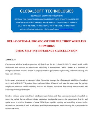DELAY-OPTIMAL BROADCAST FOR MULTIHOP WIRELESS
NETWORKS
USING SELF-INTERFERENCE CANCELLATION
ABSTRACT:
Conventional wireless broadcast protocols rely heavily on the 802.11-based CSMA/CA model, which avoids
interference and collision by conservative scheduling of transmissions. While CSMA/CA is amenable to
multiple concurrent unicasts, it tends to degrade broadcast performance significantly, especially in lossy and
large-scale networks.
In this paper, we propose a new protocol called Chorus that improves the efficiency and scalability of broadcast
service with a MAC/PHY layer that allows packet collisions. Chorus is built upon the observation that packets
carrying the same data can be effectively detected and decoded, even when they overlap with each other and
have comparable signal strengths.
Resolves collision using symbol-level interference cancellation, and then combines the resolved symbols to
restore the packet. Such a collision-tolerant mechanism significantly improves the transmission diversity and
spatial reuse in wireless broadcast. Chorus’ MAC-layer cognitive sensing and scheduling scheme further
facilitates the realization of such an advantage, resulting in an asymptotic broadcast delay that is proportional to
the network radius.
GLOBALSOFT TECHNOLOGIES
IEEE PROJECTS & SOFTWARE DEVELOPMENTS
IEEE FINAL YEAR PROJECTS|IEEE ENGINEERING PROJECTS|IEEE STUDENTS PROJECTS|IEEE
BULK PROJECTS|BE/BTECH/ME/MTECH/MS/MCA PROJECTS|CSE/IT/ECE/EEE PROJECTS
CELL: +91 98495 39085, +91 99662 35788, +91 98495 57908, +91 97014 40401
Visit: www.finalyearprojects.org Mail to:ieeefinalsemprojects@gmail.com
 