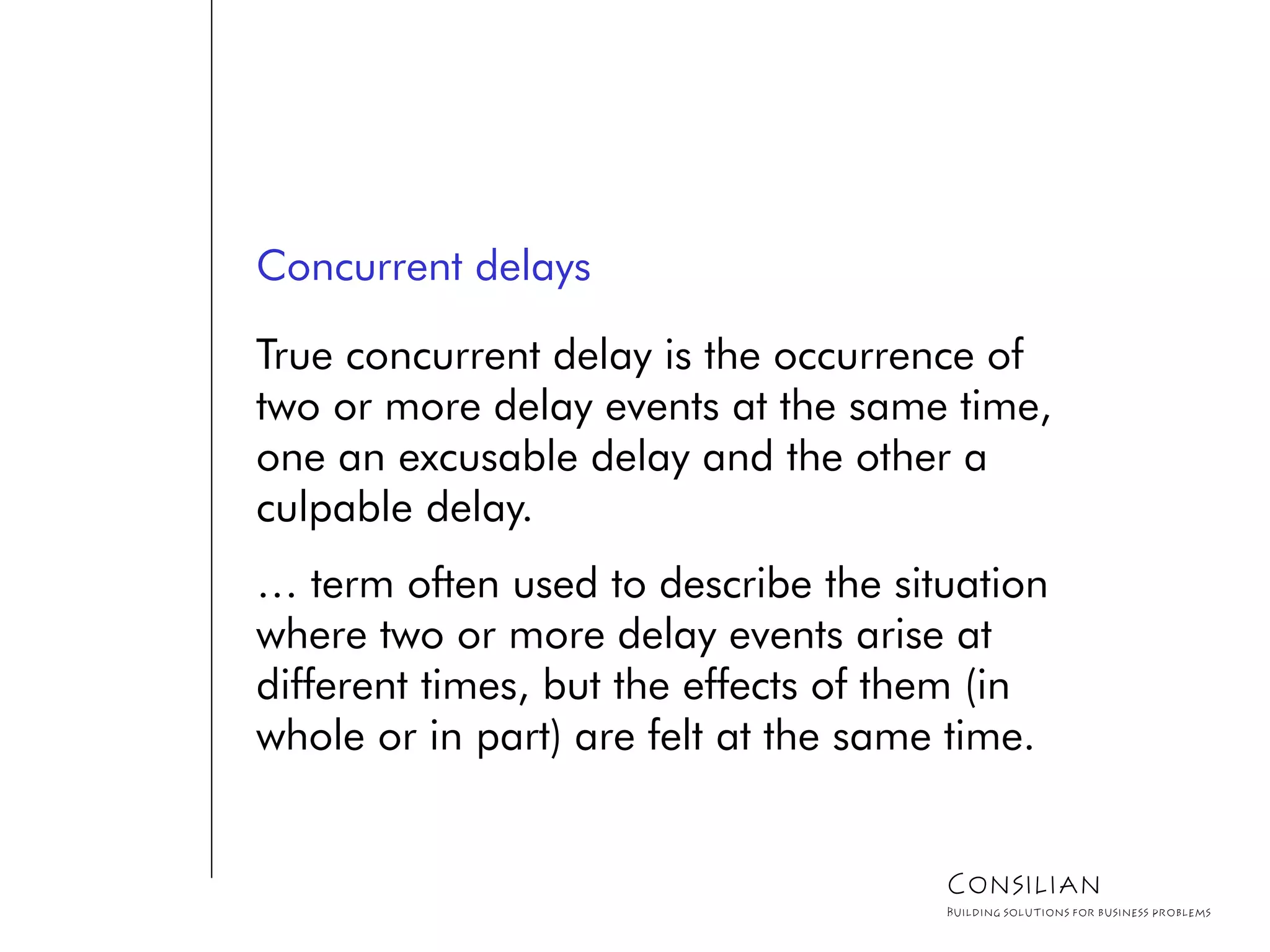 Concurrent delays
True concurrent delay is the occurrence of
two or more delay events at the same time,
one an excusable delay and the other a
culpable delay.
… term often used to describe the situation
where two or more delay events arise at
different times, but the effects of them (in
whole or in part) are felt at the same time.
Consilian
Building solutions for business problems
 