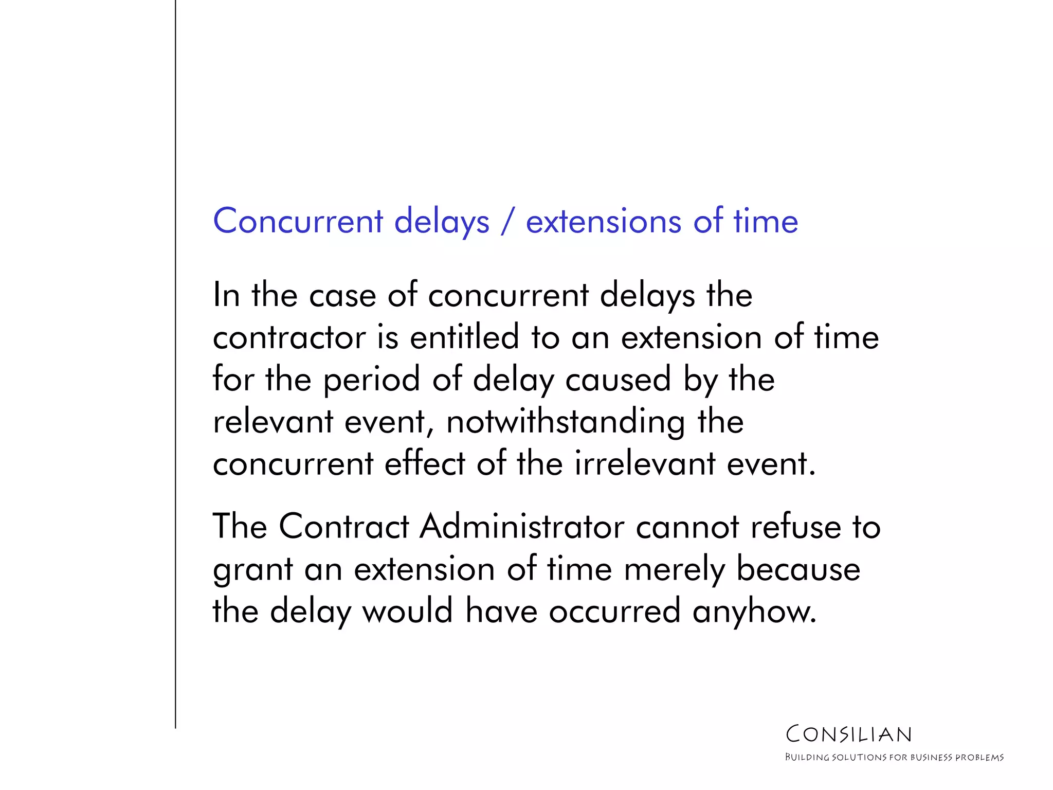 Concurrent delays / extensions of time
In the case of concurrent delays the
contractor is entitled to an extension of time
for the period of delay caused by the
relevant event, notwithstanding the
concurrent effect of the irrelevant event.
The Contract Administrator cannot refuse to
grant an extension of time merely because
the delay would have occurred anyhow.
Consilian
Building solutions for business problems
 