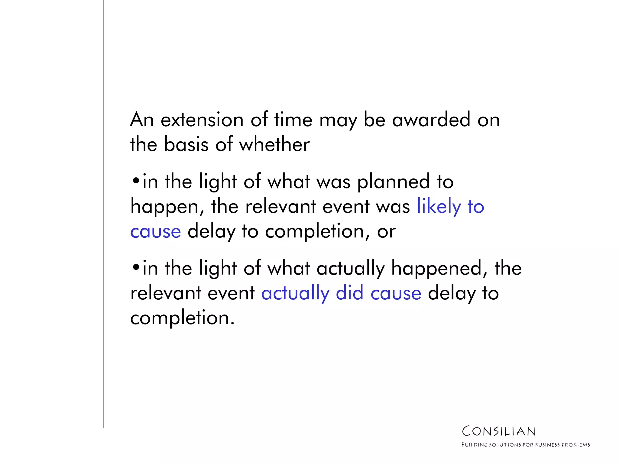 An extension of time may be awarded on
the basis of whether
•in the light of what was planned to
happen, the relevant event was likely to
cause delay to completion, or
•in the light of what actually happened, the
relevant event actually did cause delay to
completion.
Consilian
Building solutions for business problems
 