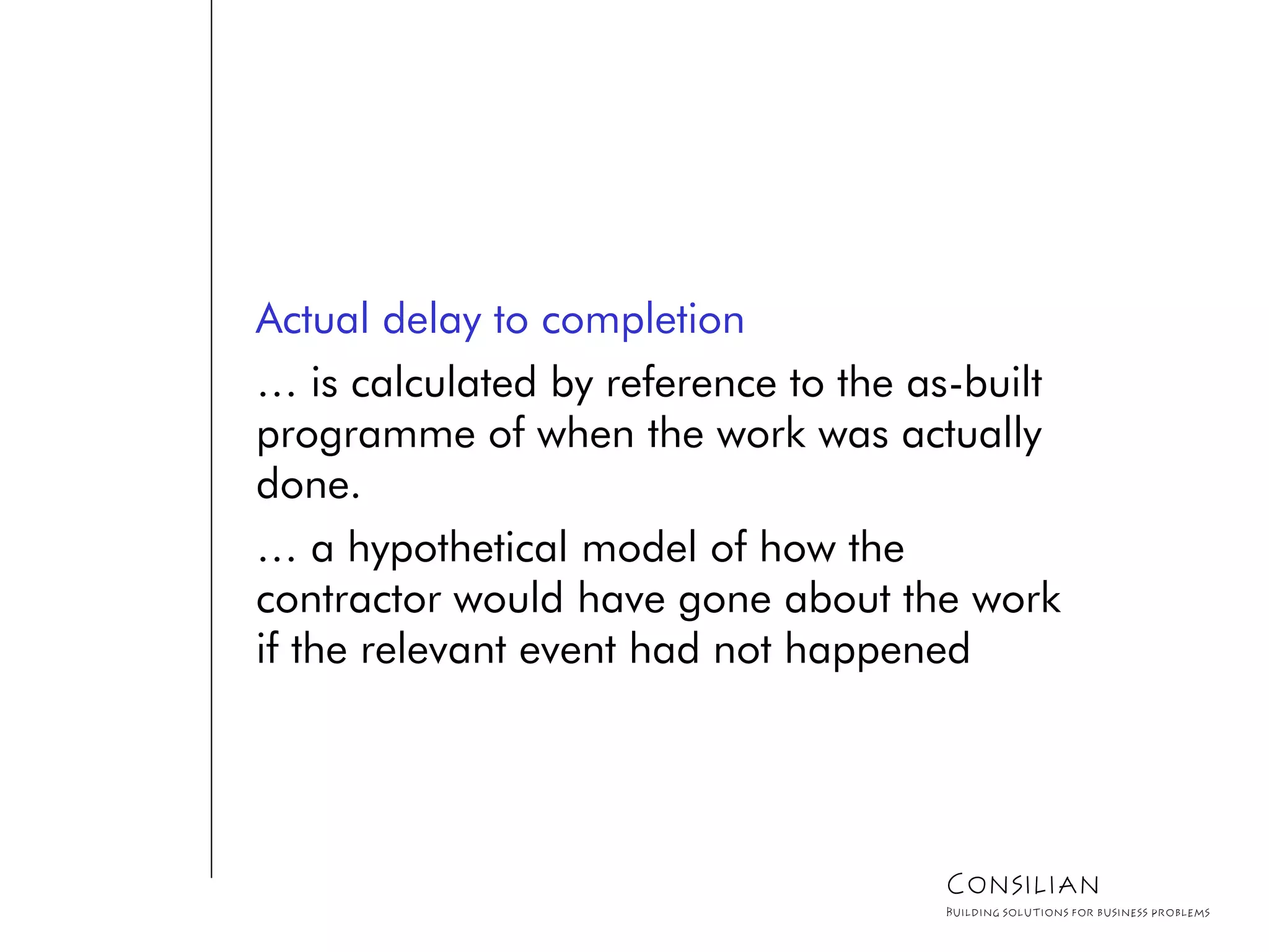 Actual delay to completion
… is calculated by reference to the as-built
programme of when the work was actually
done.
… a hypothetical model of how the
contractor would have gone about the work
if the relevant event had not happened
Consilian
Building solutions for business problems
 