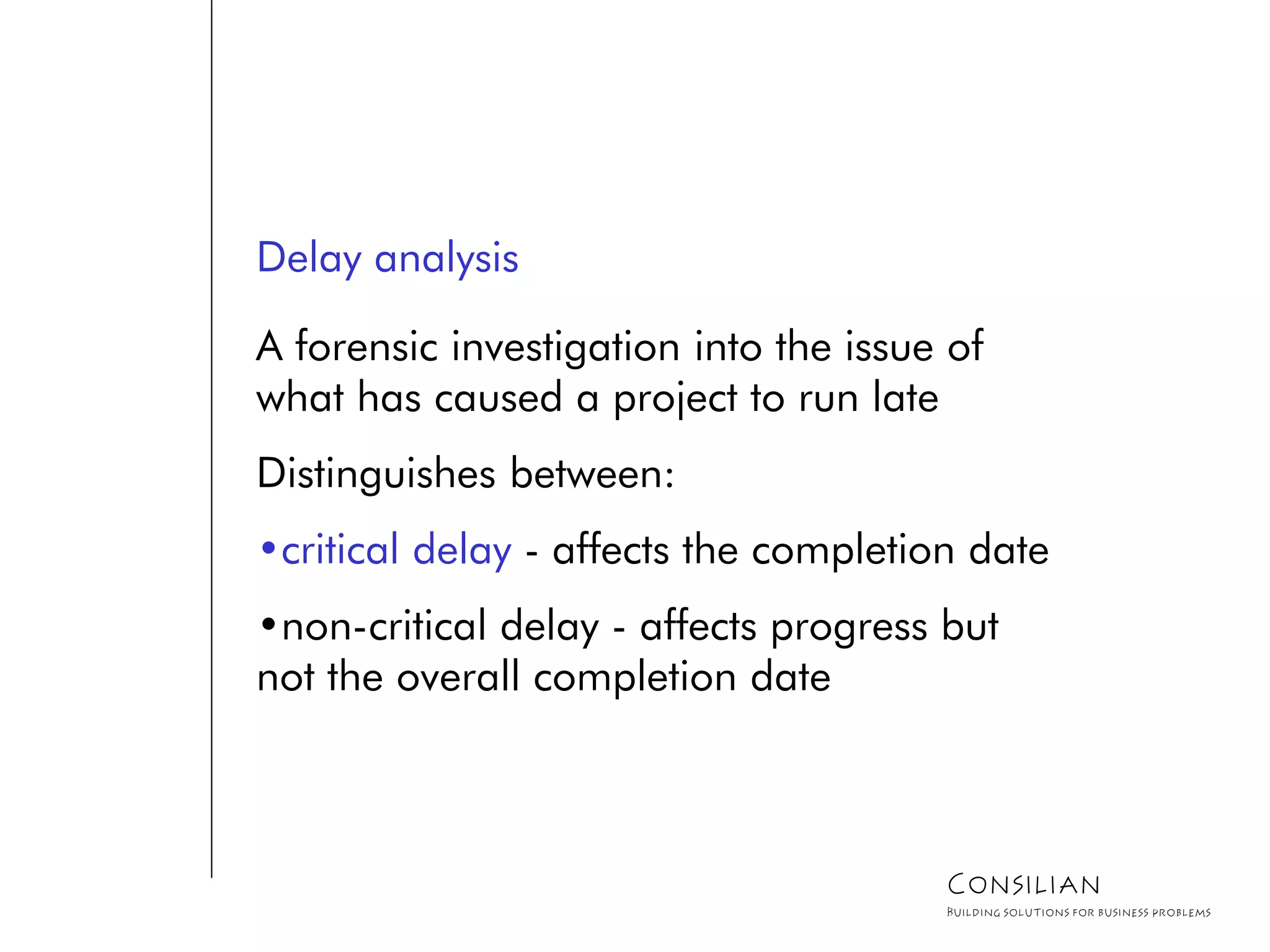 Delay analysis
A forensic investigation into the issue of
what has caused a project to run late
Distinguishes between:
•critical delay - affects the completion date
•non-critical delay - affects progress but
not the overall completion date
Consilian
Building solutions for business problems
 