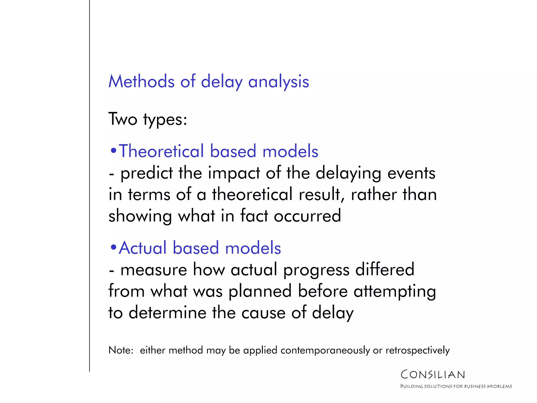 Methods of delay analysis
Two types:
•Theoretical based models
- predict the impact of the delaying events
in terms of a theoretical result, rather than
showing what in fact occurred
•Actual based models
- measure how actual progress differed
from what was planned before attempting
to determine the cause of delay
Note: either method may be applied contemporaneously or retrospectively
Consilian
Building solutions for business problems
 