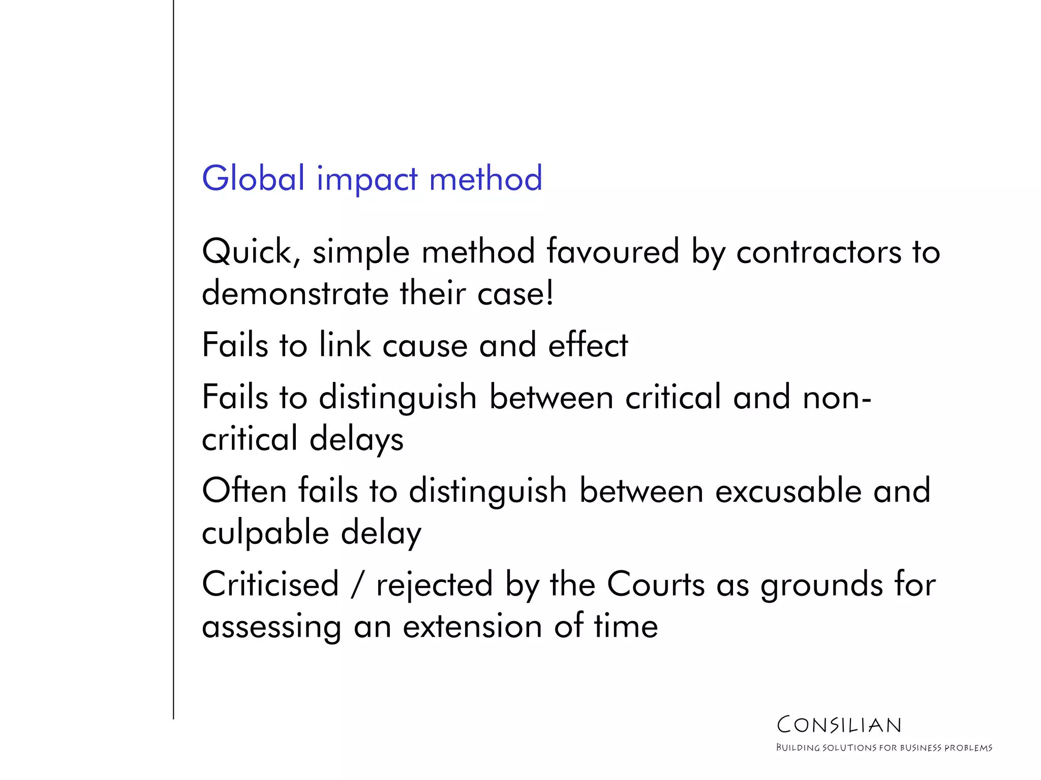 Global impact method
Quick, simple method favoured by contractors to
demonstrate their case!
Fails to link cause and effect
Fails to distinguish between critical and non-
critical delays
Often fails to distinguish between excusable and
culpable delay
Criticised / rejected by the Courts as grounds for
assessing an extension of time
Consilian
Building solutions for business problems
 