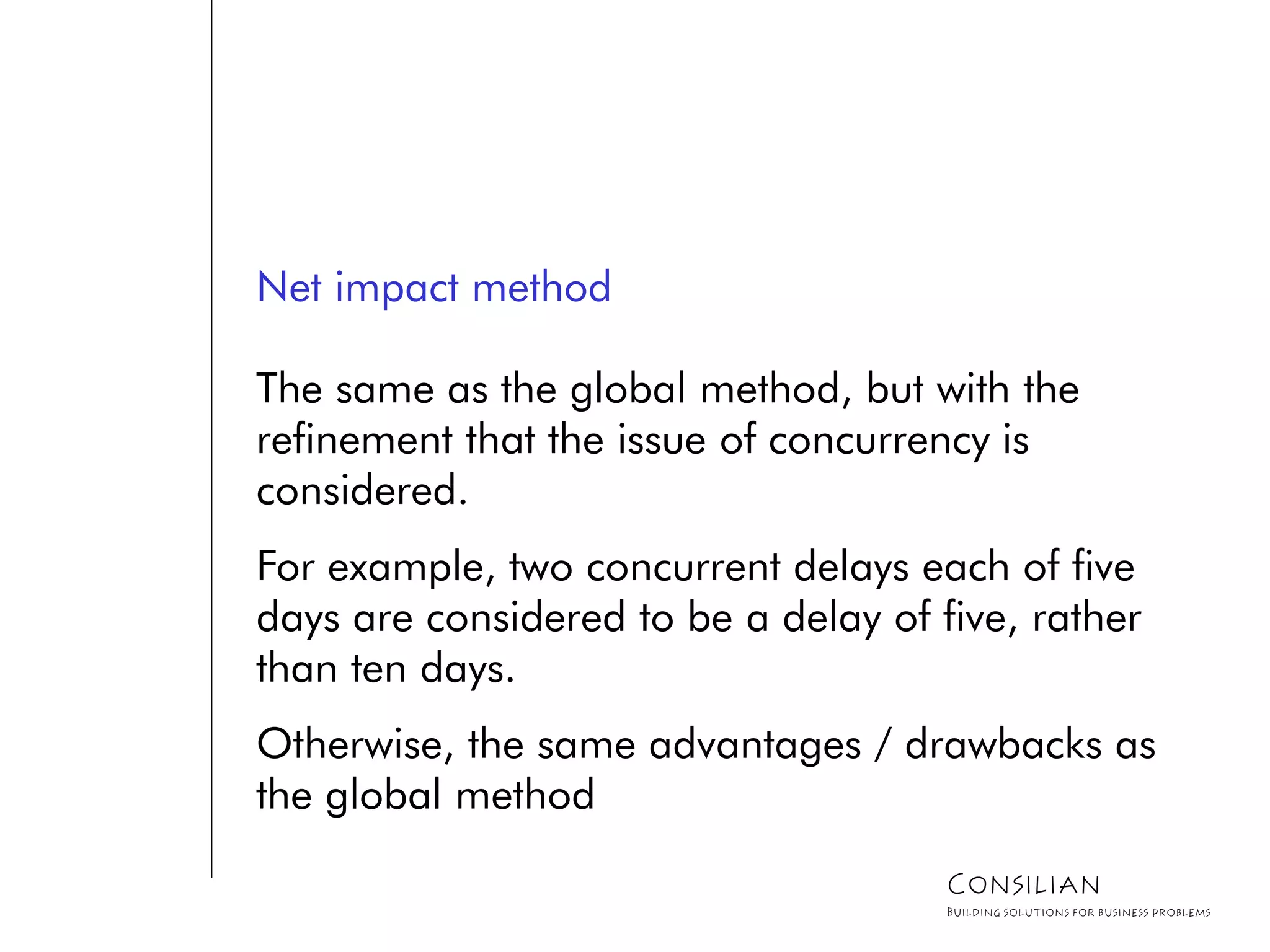 Net impact method
The same as the global method, but with the
refinement that the issue of concurrency is
considered.
For example, two concurrent delays each of five
days are considered to be a delay of five, rather
than ten days.
Otherwise, the same advantages / drawbacks as
the global method
Consilian
Building solutions for business problems
 
