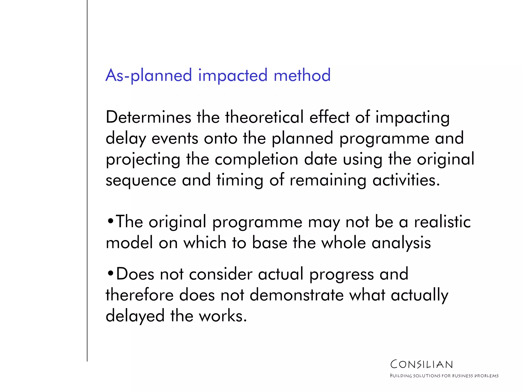 As-planned impacted method
Determines the theoretical effect of impacting
delay events onto the planned programme and
projecting the completion date using the original
sequence and timing of remaining activities.
•The original programme may not be a realistic
model on which to base the whole analysis
•Does not consider actual progress and
therefore does not demonstrate what actually
delayed the works.
Consilian
Building solutions for business problems
 