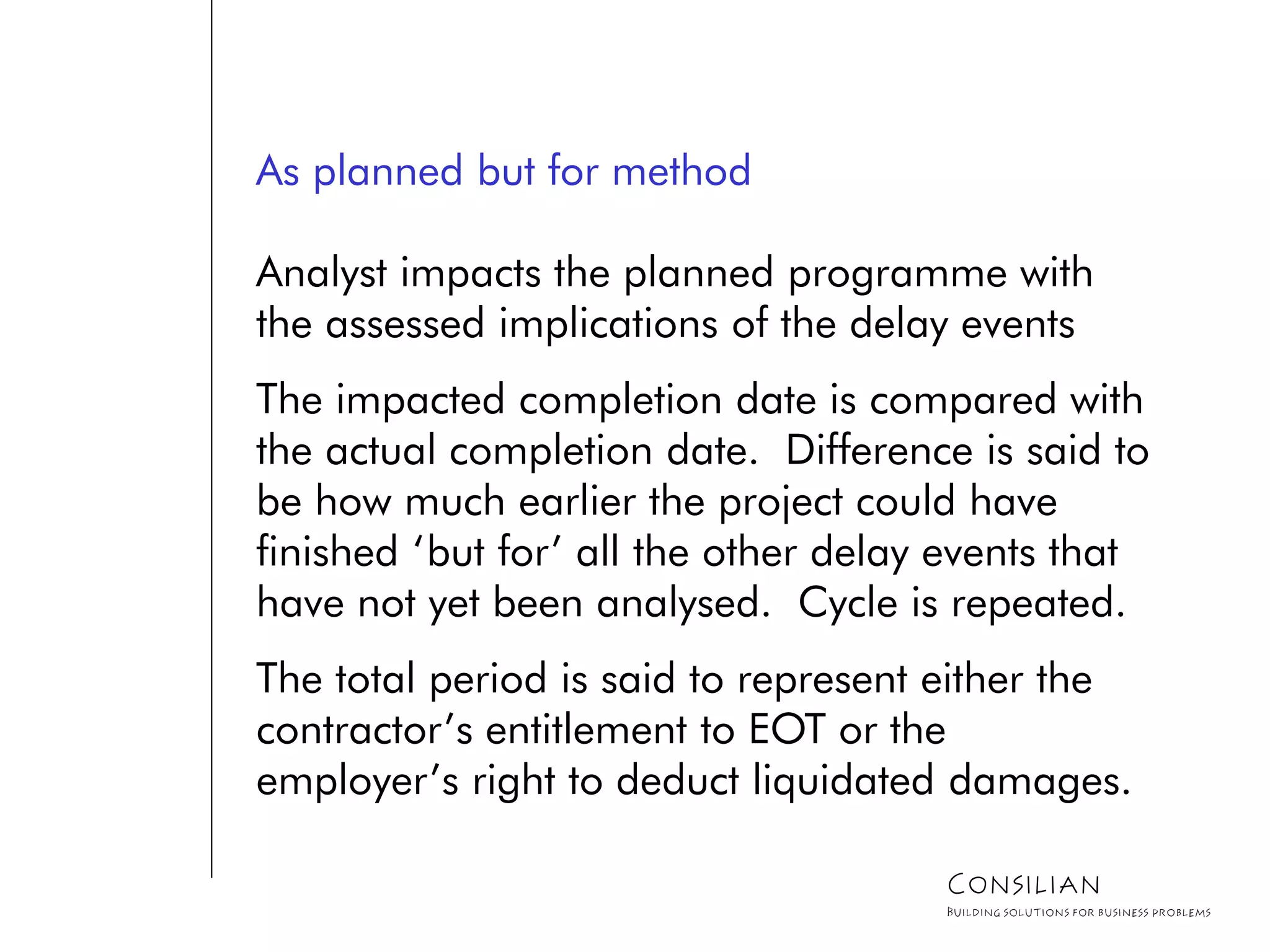 As planned but for method
Analyst impacts the planned programme with
the assessed implications of the delay events
The impacted completion date is compared with
the actual completion date. Difference is said to
be how much earlier the project could have
finished ‘but for’ all the other delay events that
have not yet been analysed. Cycle is repeated.
The total period is said to represent either the
contractor’s entitlement to EOT or the
employer’s right to deduct liquidated damages.
Consilian
Building solutions for business problems
 