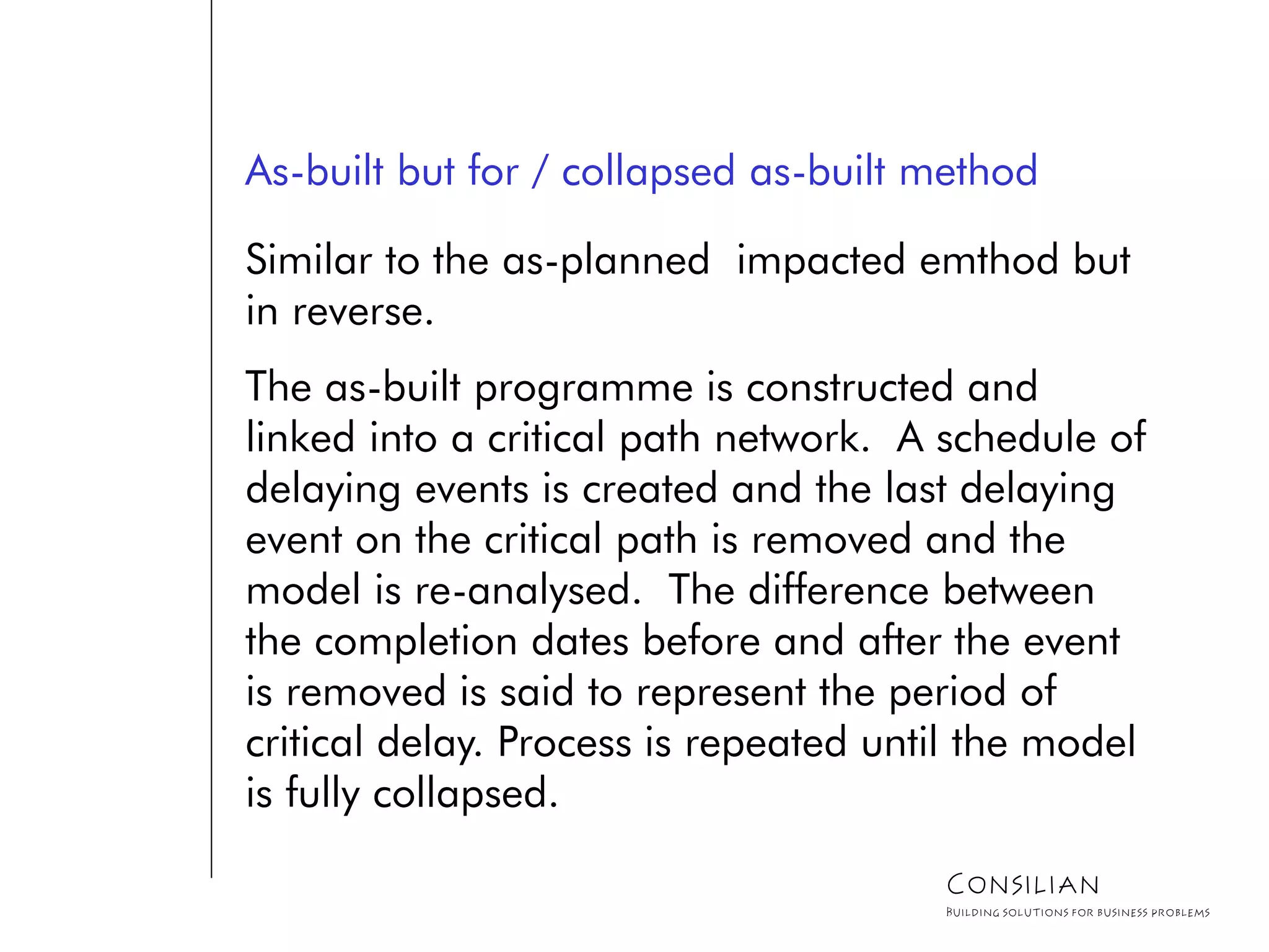 As-built but for / collapsed as-built method
Similar to the as-planned impacted emthod but
in reverse.
The as-built programme is constructed and
linked into a critical path network. A schedule of
delaying events is created and the last delaying
event on the critical path is removed and the
model is re-analysed. The difference between
the completion dates before and after the event
is removed is said to represent the period of
critical delay. Process is repeated until the model
is fully collapsed.
Consilian
Building solutions for business problems
 