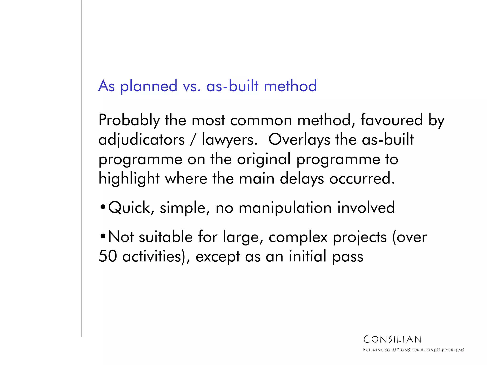 As planned vs. as-built method
Probably the most common method, favoured by
adjudicators / lawyers. Overlays the as-built
programme on the original programme to
highlight where the main delays occurred.
•Quick, simple, no manipulation involved
•Not suitable for large, complex projects (over
50 activities), except as an initial pass
Consilian
Building solutions for business problems
 