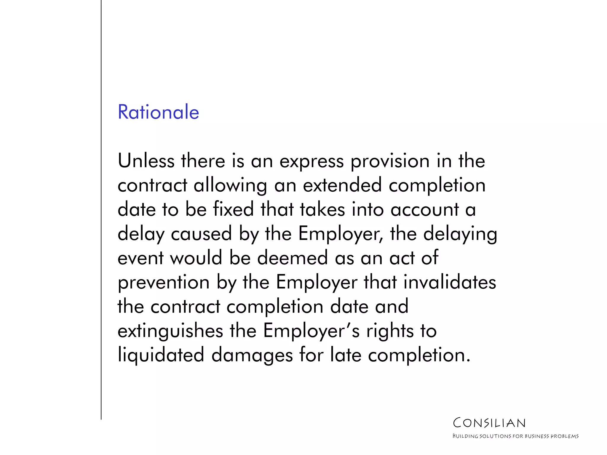 Rationale
Unless there is an express provision in the
contract allowing an extended completion
date to be fixed that takes into account a
delay caused by the Employer, the delaying
event would be deemed as an act of
prevention by the Employer that invalidates
the contract completion date and
extinguishes the Employer’s rights to
liquidated damages for late completion.
Consilian
Building solutions for business problems
 