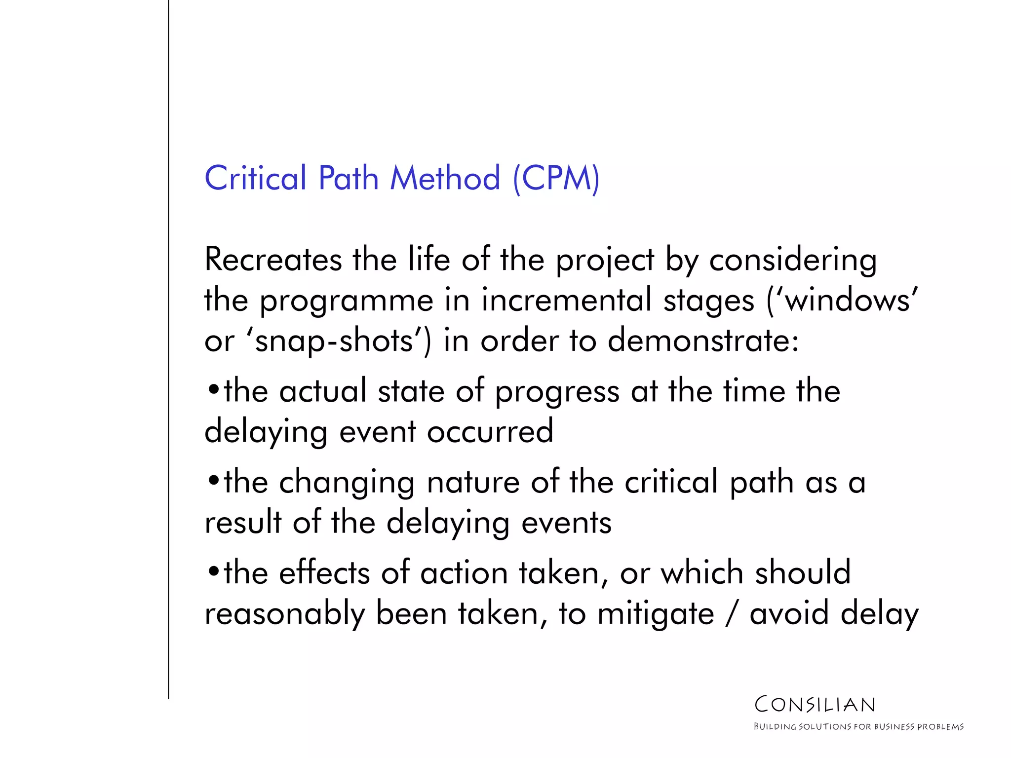 Critical Path Method (CPM)
Recreates the life of the project by considering
the programme in incremental stages (‘windows’
or ‘snap-shots’) in order to demonstrate:
•the actual state of progress at the time the
delaying event occurred
•the changing nature of the critical path as a
result of the delaying events
•the effects of action taken, or which should
reasonably been taken, to mitigate / avoid delay
Consilian
Building solutions for business problems
 