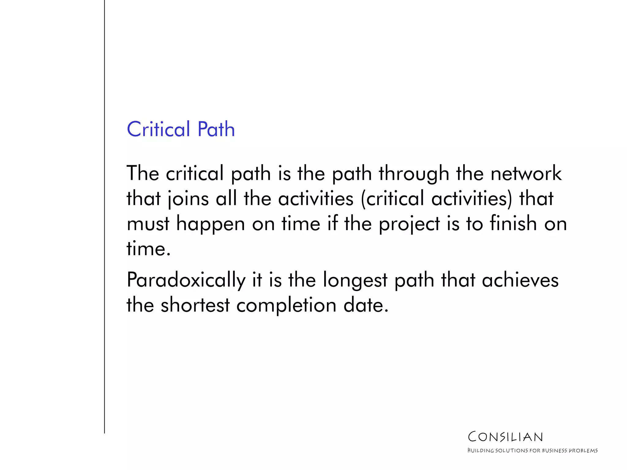 Critical Path
The critical path is the path through the network
that joins all the activities (critical activities) that
must happen on time if the project is to finish on
time.
Paradoxically it is the longest path that achieves
the shortest completion date.
Consilian
Building solutions for business problems
 