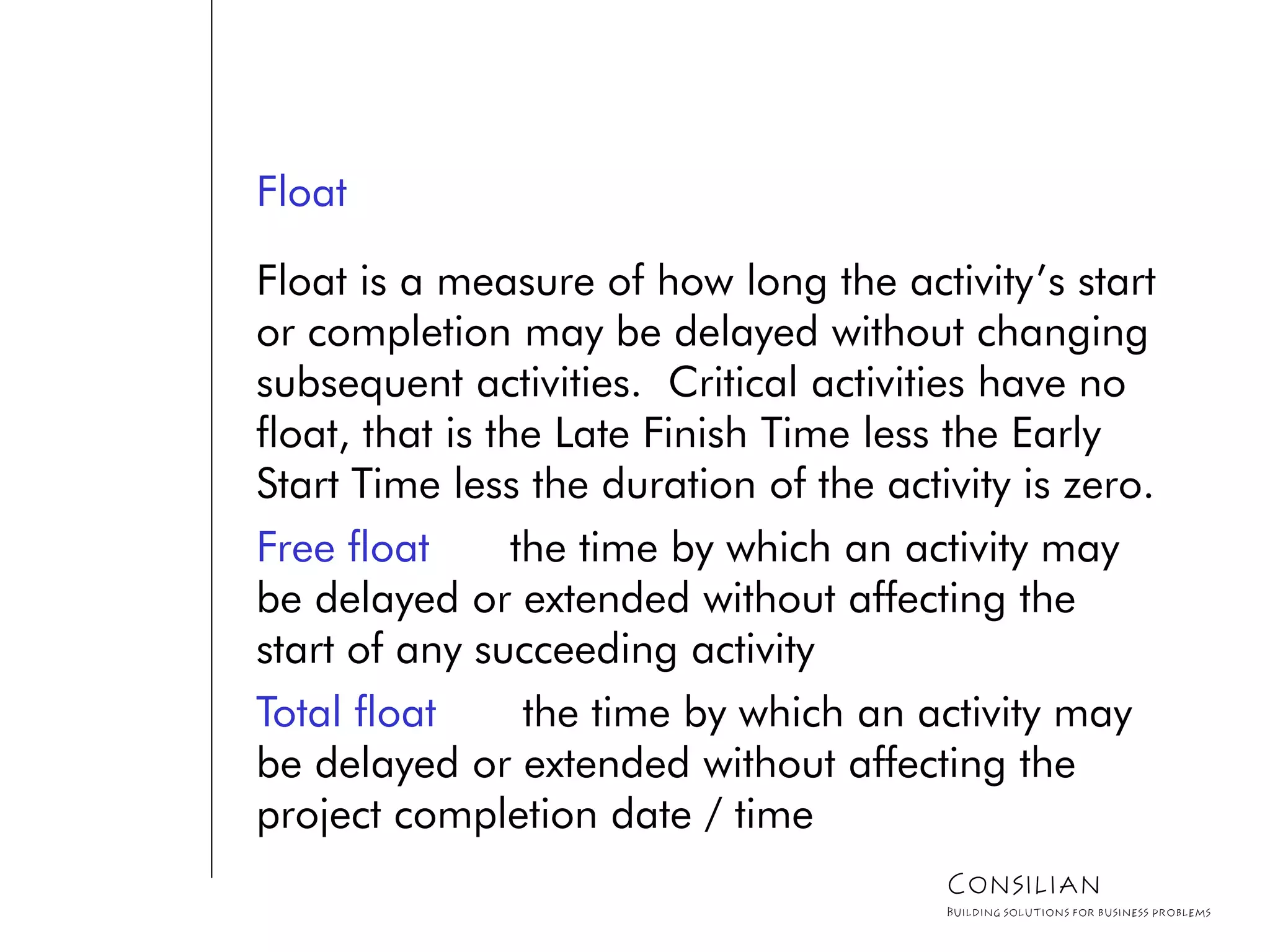 Float
Float is a measure of how long the activity’s start
or completion may be delayed without changing
subsequent activities. Critical activities have no
float, that is the Late Finish Time less the Early
Start Time less the duration of the activity is zero.
Free float the time by which an activity may
be delayed or extended without affecting the
start of any succeeding activity
Total float the time by which an activity may
be delayed or extended without affecting the
project completion date / time
Consilian
Building solutions for business problems
 
