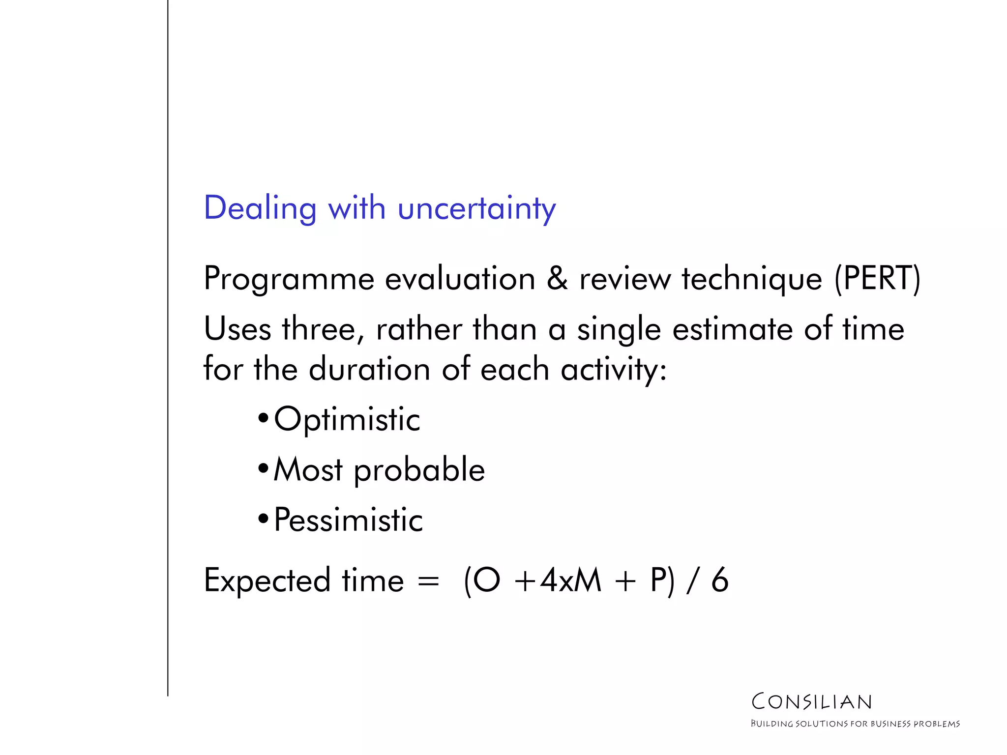 Dealing with uncertainty
Programme evaluation & review technique (PERT)
Uses three, rather than a single estimate of time
for the duration of each activity:
•Optimistic
•Most probable
•Pessimistic
Expected time = (O +4xM + P) / 6
Consilian
Building solutions for business problems
 