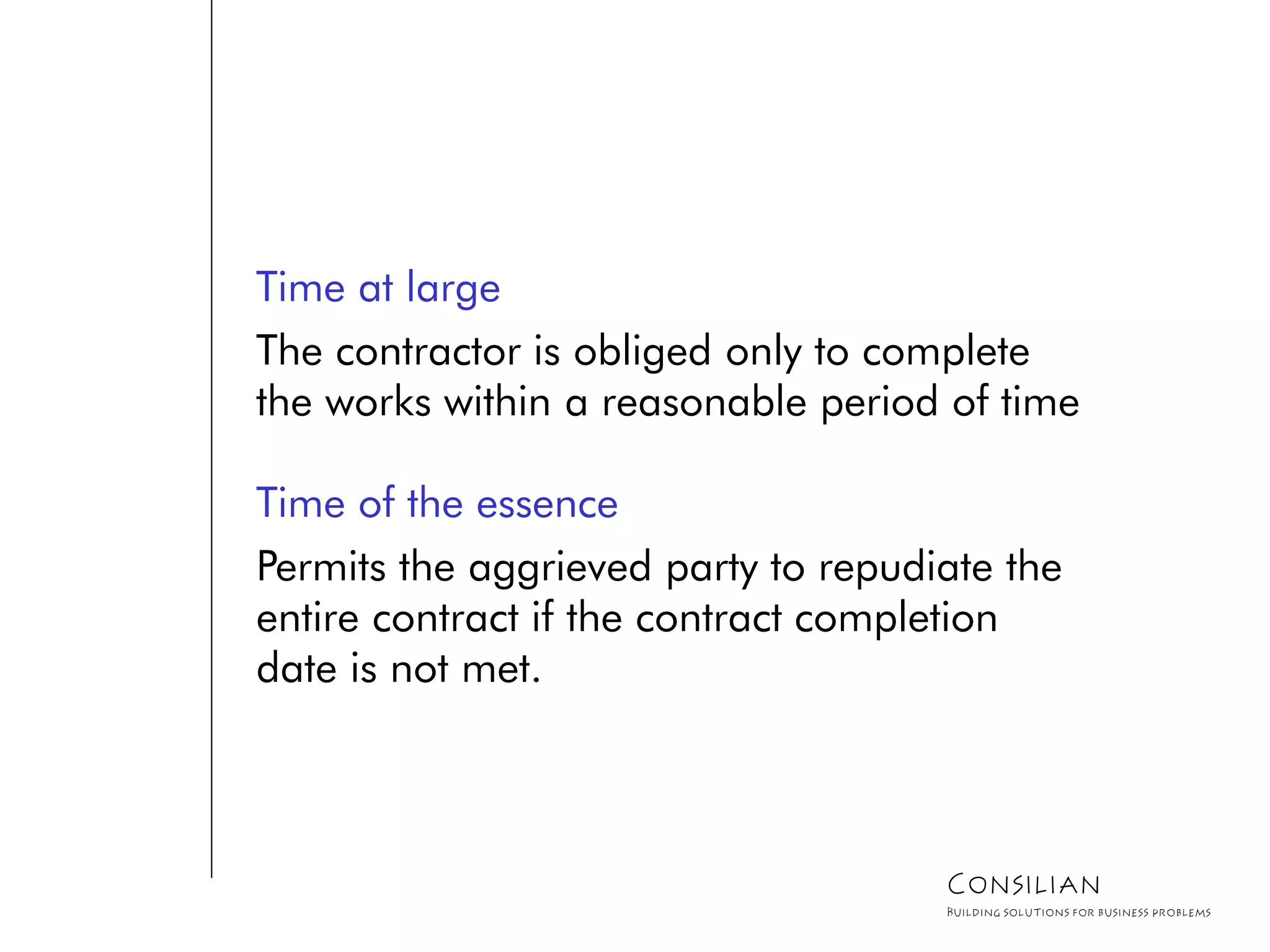 Time at large
The contractor is obliged only to complete
the works within a reasonable period of time
Time of the essence
Permits the aggrieved party to repudiate the
entire contract if the contract completion
date is not met.
Consilian
Building solutions for business problems
 