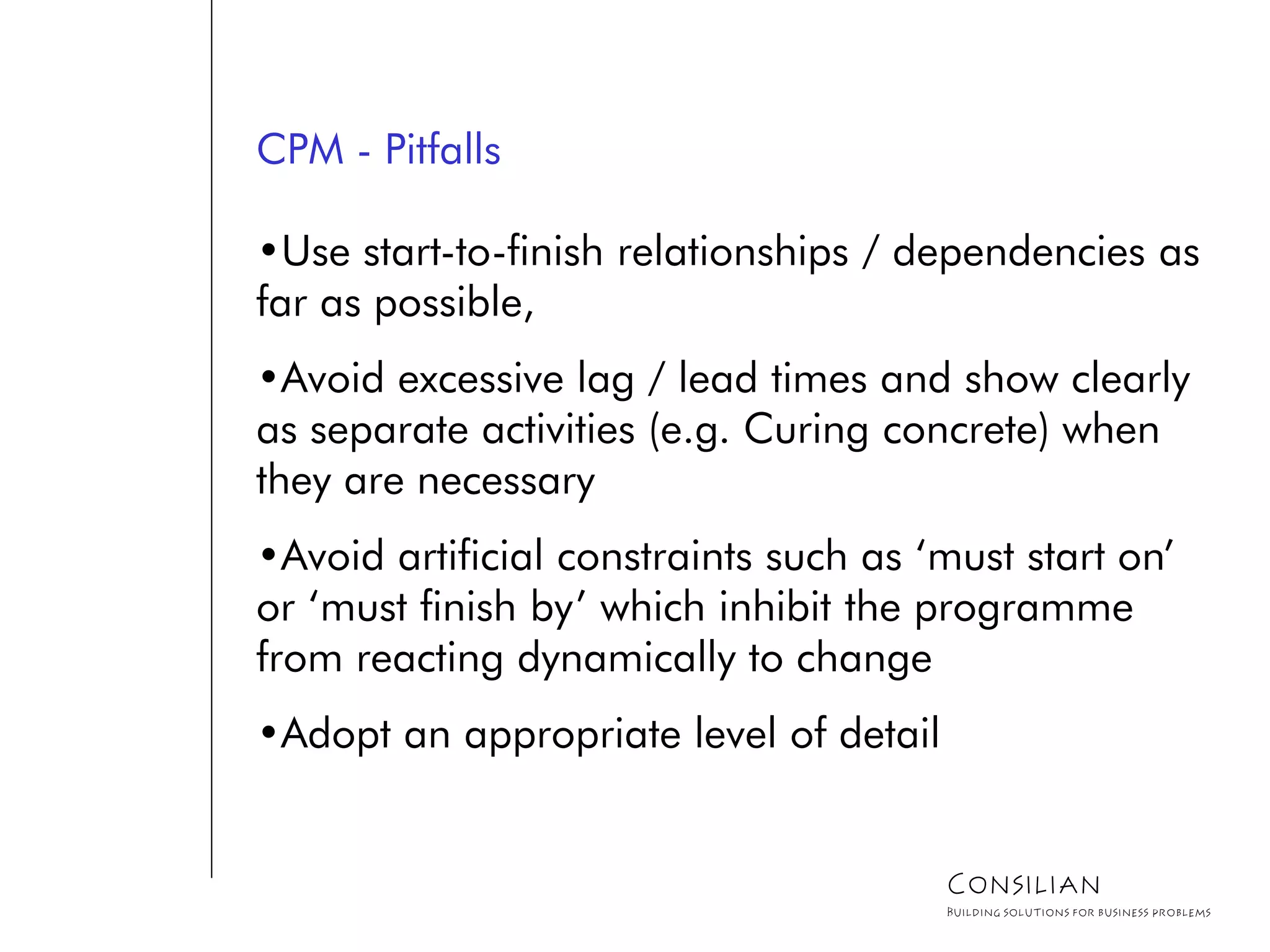 CPM - Pitfalls
•Use start-to-finish relationships / dependencies as
far as possible,
•Avoid excessive lag / lead times and show clearly
as separate activities (e.g. Curing concrete) when
they are necessary
•Avoid artificial constraints such as ‘must start on’
or ‘must finish by’ which inhibit the programme
from reacting dynamically to change
•Adopt an appropriate level of detail
Consilian
Building solutions for business problems
 