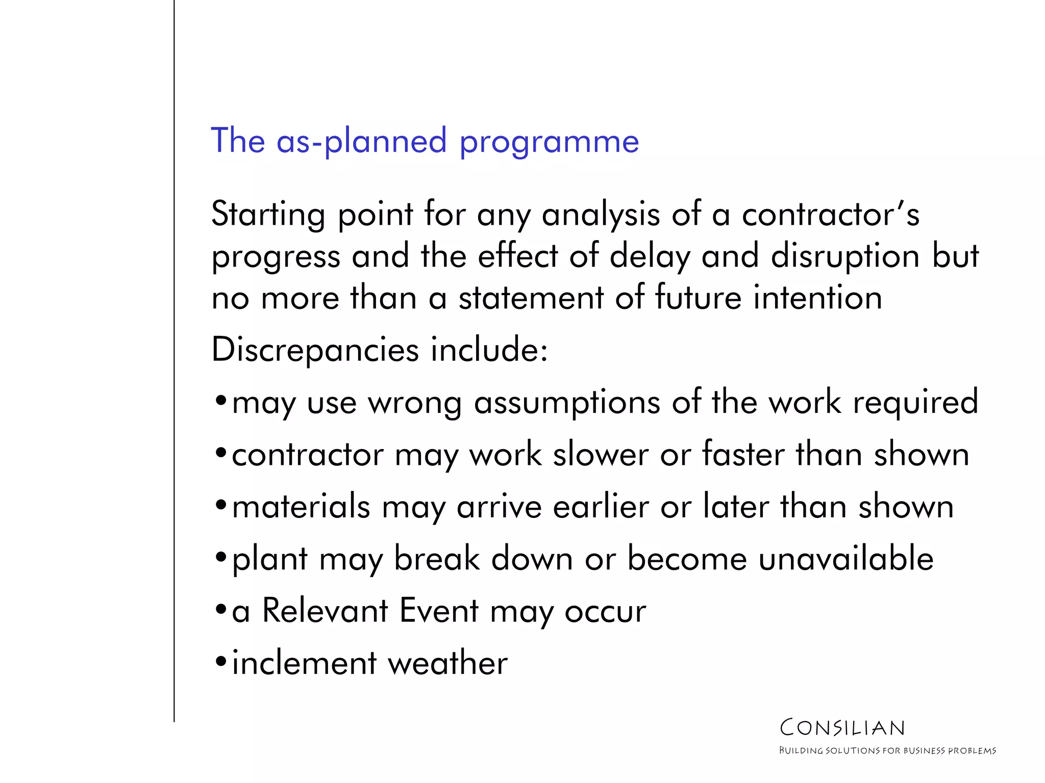 The as-planned programme
Starting point for any analysis of a contractor’s
progress and the effect of delay and disruption but
no more than a statement of future intention
Discrepancies include:
•may use wrong assumptions of the work required
•contractor may work slower or faster than shown
•materials may arrive earlier or later than shown
•plant may break down or become unavailable
•a Relevant Event may occur
•inclement weather
Consilian
Building solutions for business problems
 