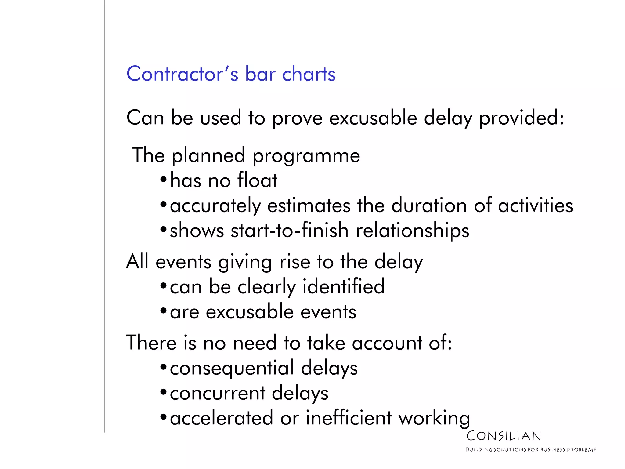 Contractor’s bar charts
Can be used to prove excusable delay provided:
The planned programme
•has no float
•accurately estimates the duration of activities
•shows start-to-finish relationships
All events giving rise to the delay
•can be clearly identified
•are excusable events
There is no need to take account of:
•consequential delays
•concurrent delays
•accelerated or inefficient working
Consilian
Building solutions for business problems
 