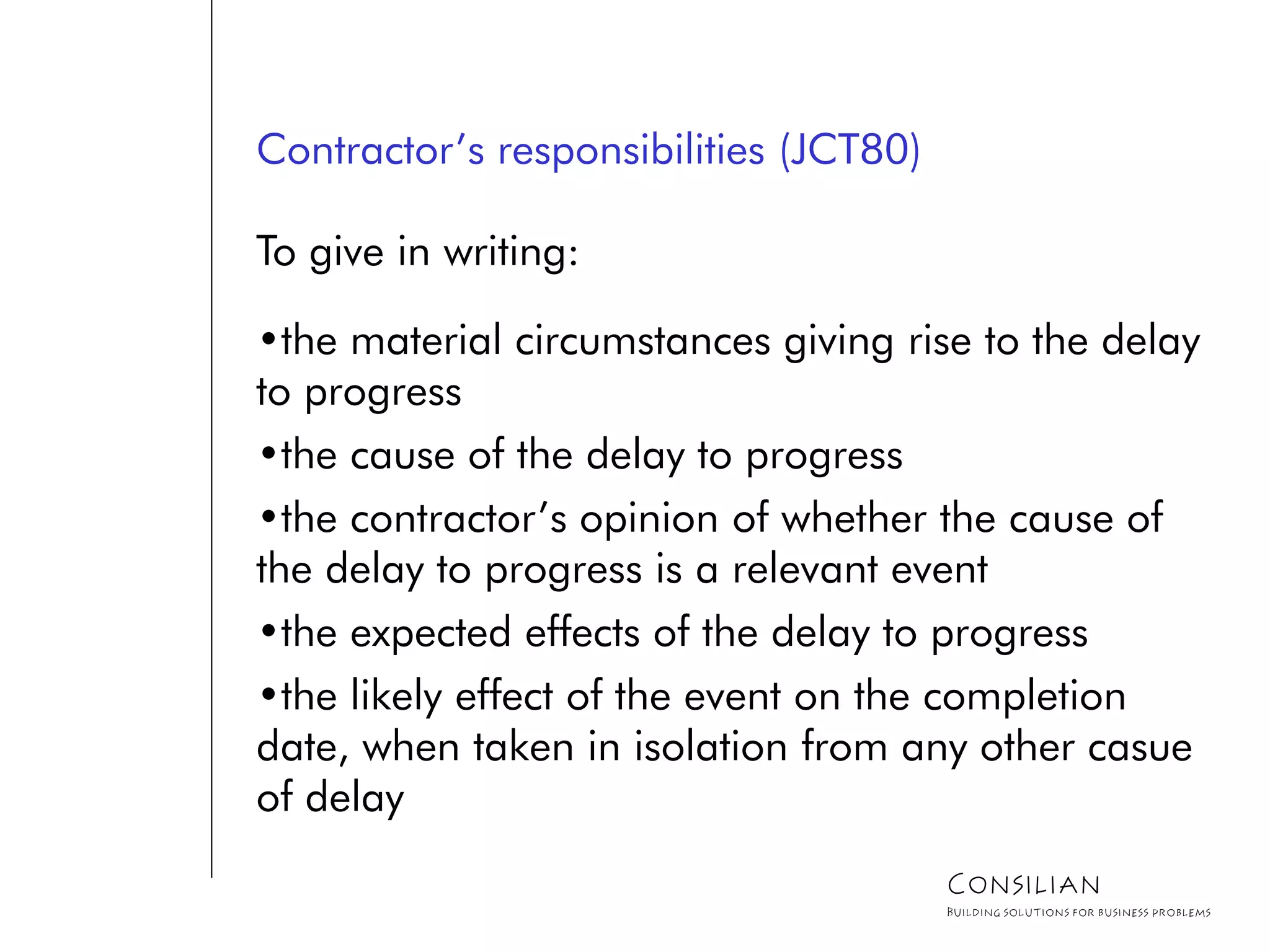 Contractor’s responsibilities (JCT80)
To give in writing:
•the material circumstances giving rise to the delay
to progress
•the cause of the delay to progress
•the contractor’s opinion of whether the cause of
the delay to progress is a relevant event
•the expected effects of the delay to progress
•the likely effect of the event on the completion
date, when taken in isolation from any other casue
of delay
Consilian
Building solutions for business problems
 