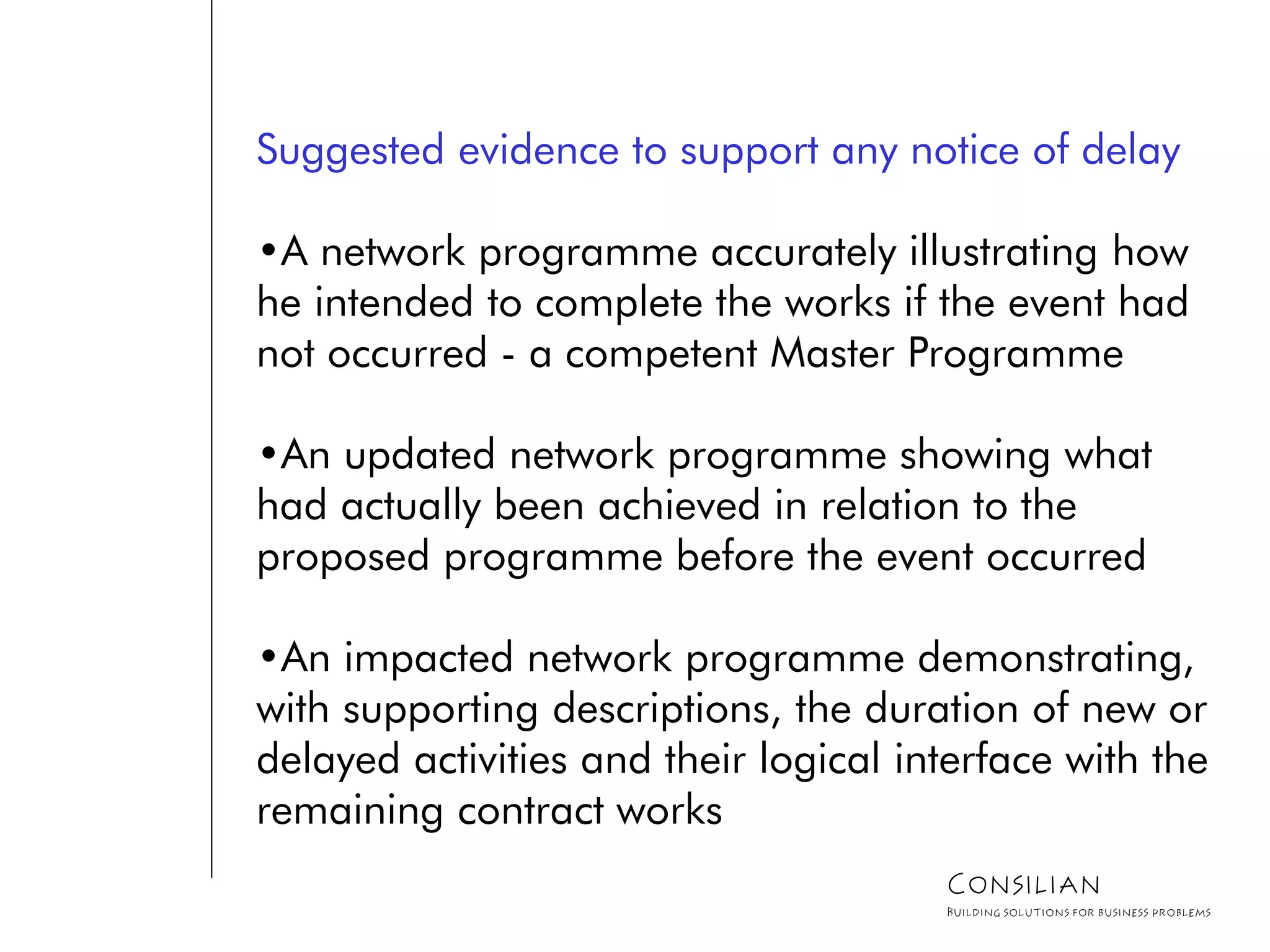 Suggested evidence to support any notice of delay
•A network programme accurately illustrating how
he intended to complete the works if the event had
not occurred - a competent Master Programme
•An updated network programme showing what
had actually been achieved in relation to the
proposed programme before the event occurred
•An impacted network programme demonstrating,
with supporting descriptions, the duration of new or
delayed activities and their logical interface with the
remaining contract works
Consilian
Building solutions for business problems
 