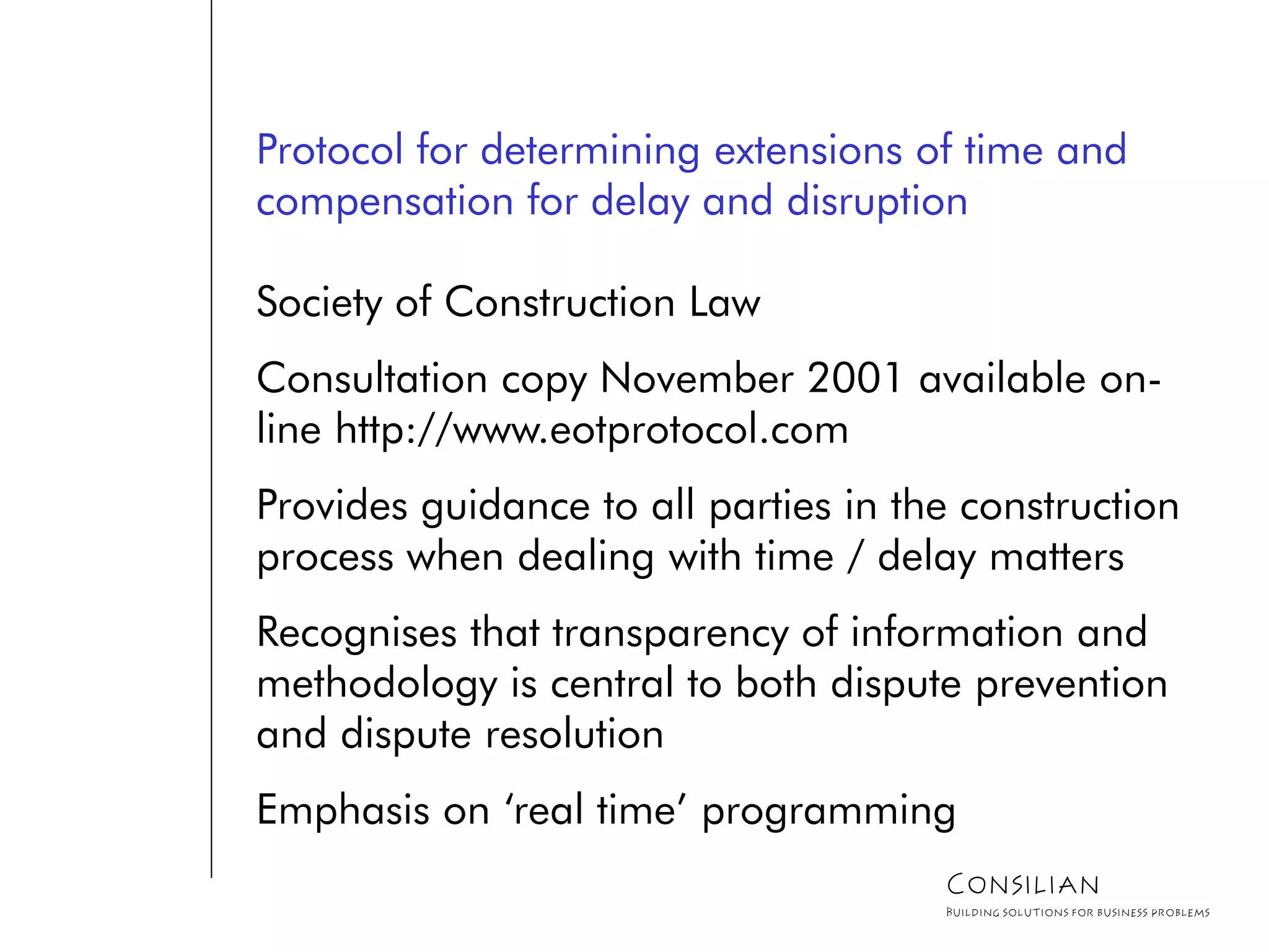 Protocol for determining extensions of time and
compensation for delay and disruption
Society of Construction Law
Consultation copy November 2001 available on-
line http://www.eotprotocol.com
Provides guidance to all parties in the construction
process when dealing with time / delay matters
Recognises that transparency of information and
methodology is central to both dispute prevention
and dispute resolution
Emphasis on ‘real time’ programming
Consilian
Building solutions for business problems
 