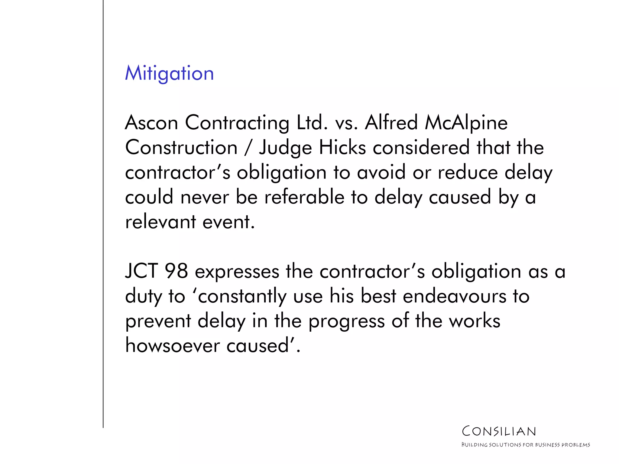 Mitigation
Ascon Contracting Ltd. vs. Alfred McAlpine
Construction / Judge Hicks considered that the
contractor’s obligation to avoid or reduce delay
could never be referable to delay caused by a
relevant event.
JCT 98 expresses the contractor’s obligation as a
duty to ‘constantly use his best endeavours to
prevent delay in the progress of the works
howsoever caused’.
Consilian
Building solutions for business problems
 