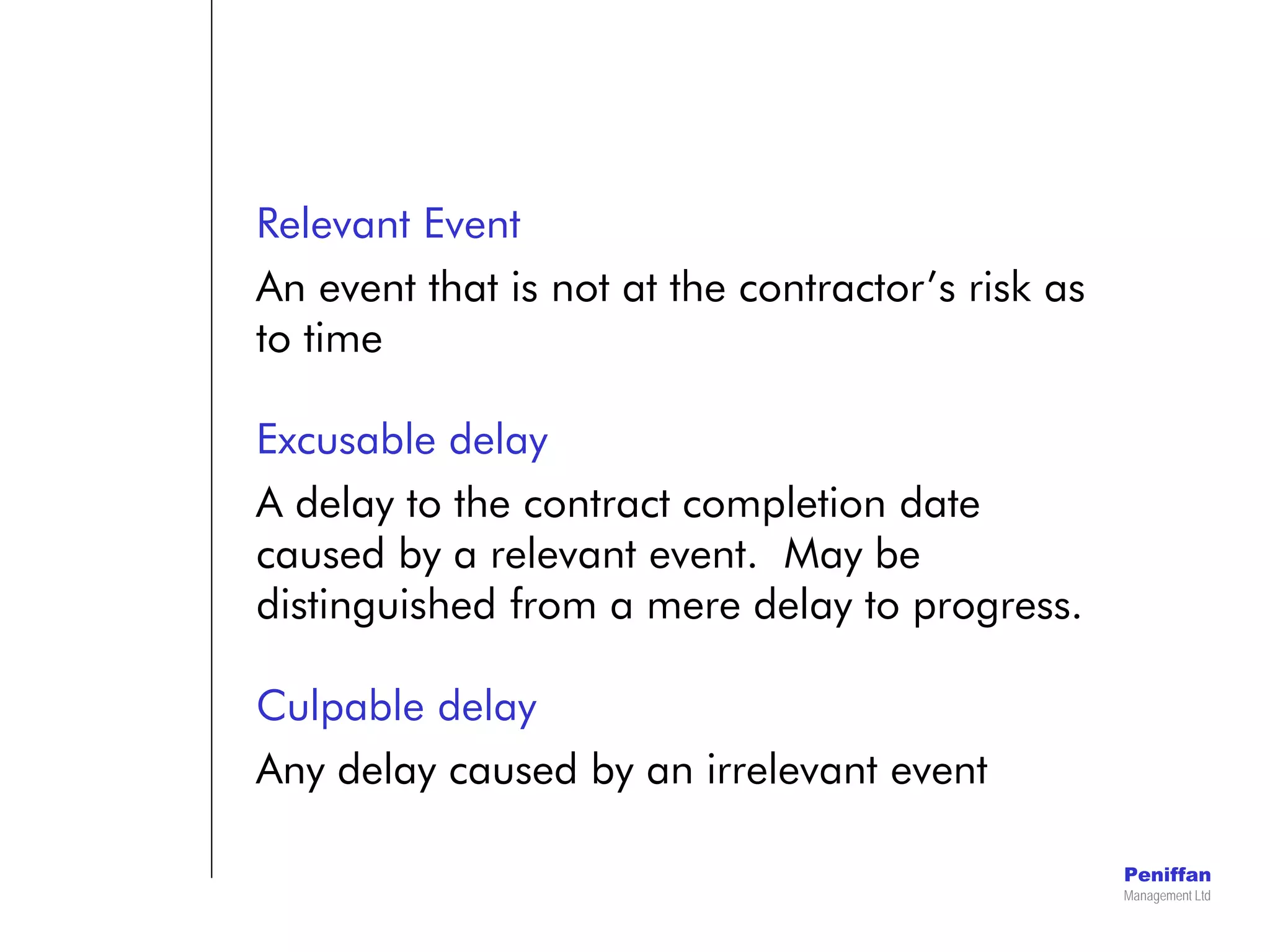 Peniffan
Management Ltd
Relevant Event
An event that is not at the contractor’s risk as
to time
Excusable delay
A delay to the contract completion date
caused by a relevant event. May be
distinguished from a mere delay to progress.
Culpable delay
Any delay caused by an irrelevant event
 