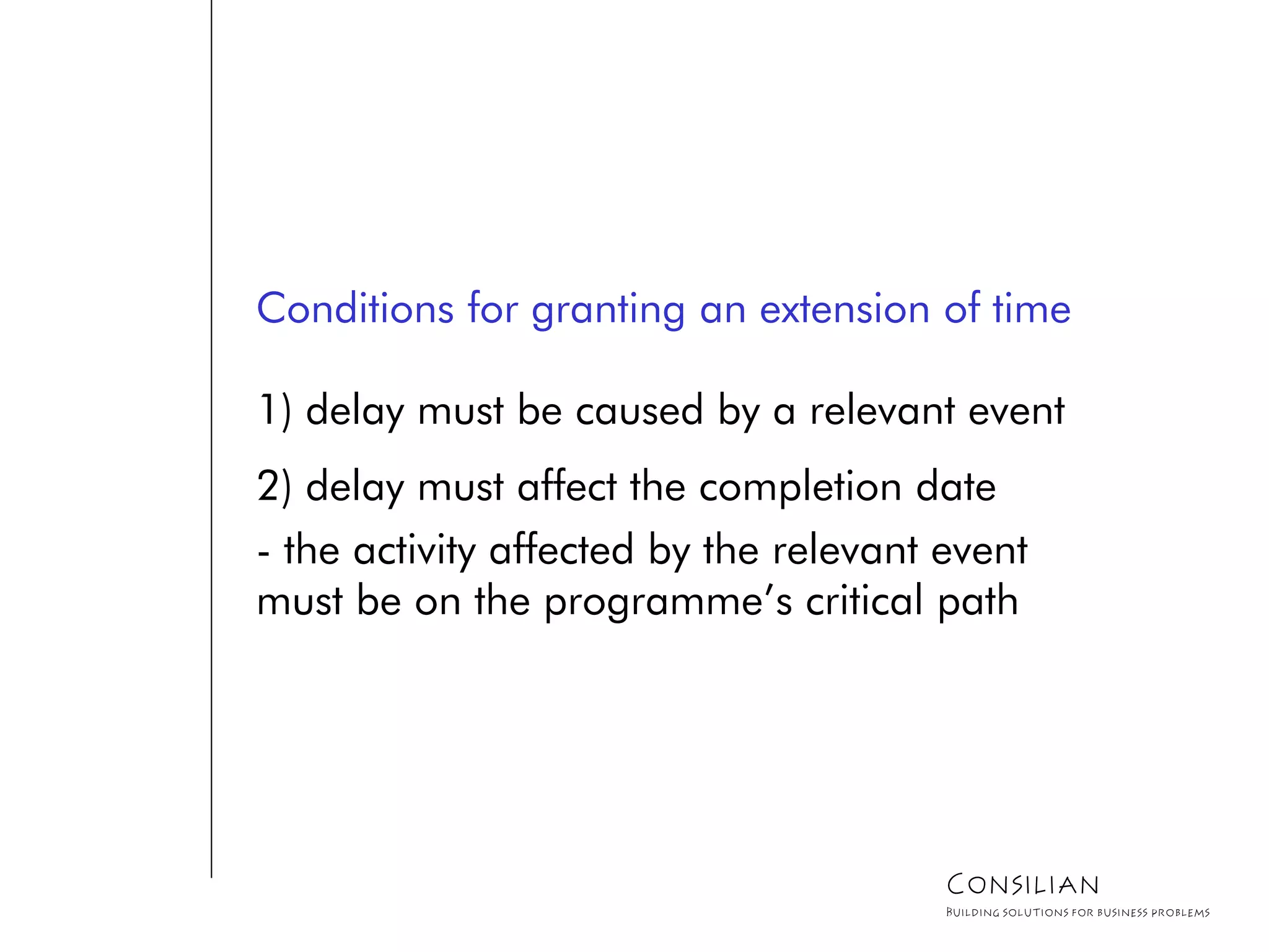 Conditions for granting an extension of time
1) delay must be caused by a relevant event
2) delay must affect the completion date
- the activity affected by the relevant event
must be on the programme’s critical path
Consilian
Building solutions for business problems
 