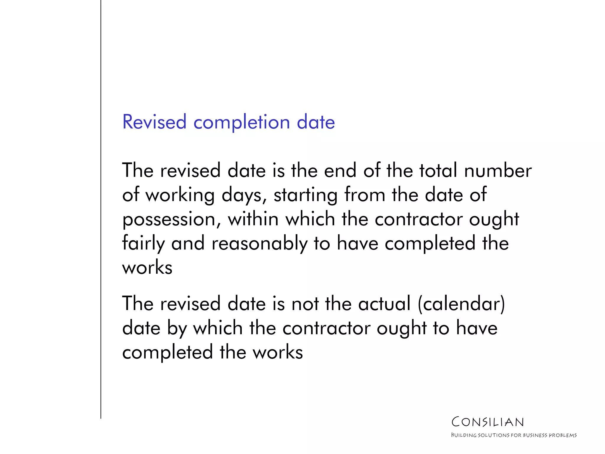 Revised completion date
The revised date is the end of the total number
of working days, starting from the date of
possession, within which the contractor ought
fairly and reasonably to have completed the
works
The revised date is not the actual (calendar)
date by which the contractor ought to have
completed the works
Consilian
Building solutions for business problems
 