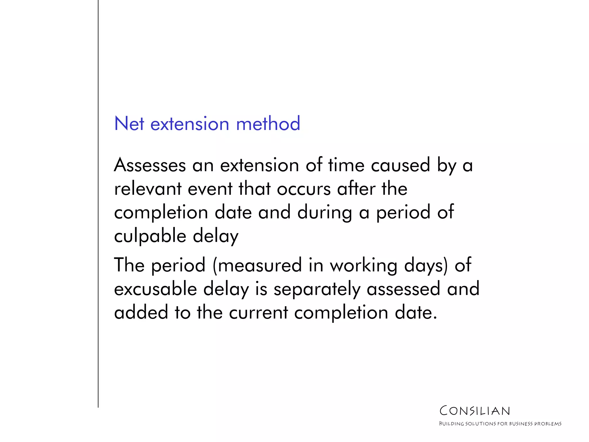 Net extension method
Assesses an extension of time caused by a
relevant event that occurs after the
completion date and during a period of
culpable delay
The period (measured in working days) of
excusable delay is separately assessed and
added to the current completion date.
Consilian
Building solutions for business problems
 