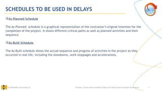 14
SCHEDULES TO BE USED IN DELAYS
As-Planned Schedule
The As-Planned schedule is a graphical representation of the contractor’s original intention for the
completion of the project. It shows different critical paths as well as planned activities and their
sequence.
As-Built Schedule
The As-Built schedule shows the actual sequence and progress of activities in the project as they
occurred in real life, including the slowdowns, work stoppages and accelerations.
Training : Construction Schedule Delays and Delay Impact Analysis Techniques.
Al Muhaidib Contracting Co.
 