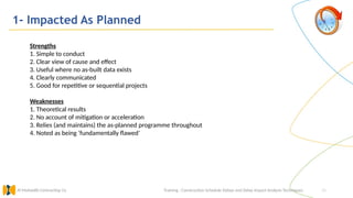 26
1- Impacted As Planned
Training : Construction Schedule Delays and Delay Impact Analysis Techniques.
Al Muhaidib Contracting Co.
Strengths
1. Simple to conduct
2. Clear view of cause and effect
3. Useful where no as-built data exists
4. Clearly communicated
5. Good for repetitive or sequential projects
Weaknesses
1. Theoretical results
2. No account of mitigation or acceleration
3. Relies (and maintains) the as-planned programme throughout
4. Noted as being ‘fundamentally flawed’
 