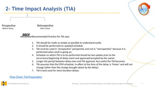 27
2- Time Impact Analysis (TIA)
Training : Construction Schedule Delays and Delay Impact Analysis Techniques.
Al Muhaidib Contracting Co.
Recommended Practice for TIA says:
1. TIA should be made as simple as possible to understand easily.
2. It should be performed on updated schedule.
3. TIA must be used in “prospective” perspective and not in “retrospective” because it is
performed when work is going on.
4. Schedule on which TIA is to be performed should be last update prior to the
occurrence/beginning of delay event and approved/accepted by the owner.
5. Longer the period between delay even and TIA approval, less useful the TIA becomes.
6. TIA assumes that the CPM schedule, in-effect at the time of the delay, is ‘frozen’ and will not
change (other than the change brought about by the delay).
7. TIA is best used for short duration delays.
Flow Chart: TIA Preparation
Prospective Retrospective
(Before Delay) (After Delay)
 