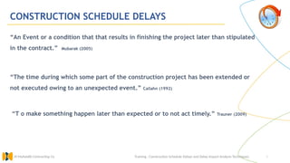 3
CONSTRUCTION SCHEDULE DELAYS
“An Event or a condition that that results in finishing the project later than stipulated
in the contract.” Mubarak (2005)
“The time during which some part of the construction project has been extended or
not executed owing to an unexpected event.” Callahn (1992)
“T o make something happen later than expected or to not act timely.” Trauner (2009)
Training : Construction Schedule Delays and Delay Impact Analysis Techniques.
Al Muhaidib Contracting Co.
 