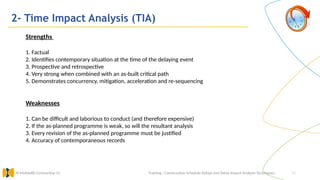 34
2- Time Impact Analysis (TIA)
Training : Construction Schedule Delays and Delay Impact Analysis Techniques.
Al Muhaidib Contracting Co.
Strengths
1. Factual
2. Identifies contemporary situation at the time of the delaying event
3. Prospective and retrospective
4. Very strong when combined with an as-built critical path
5. Demonstrates concurrency, mitigation, acceleration and re-sequencing
Weaknesses
1. Can be difficult and laborious to conduct (and therefore expensive)
2. If the as-planned programme is weak, so will the resultant analysis
3. Every revision of the as-planned programme must be justified
4. Accuracy of contemporaneous records
 